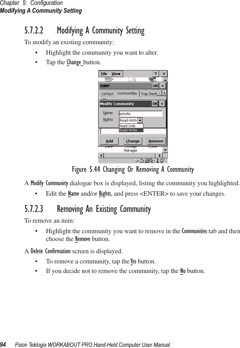 Chapter 5: ConﬁgurationModifying A Community Setting94 Psion Teklogix WORKABOUT PRO Hand-Held Computer User Manual5.7.2.2 Modifying A Community SettingTo modify an existing community:• Highlight the community you want to alter.• Tap the Change button.Figure 5.44 Changing Or Removing A CommunityA Modify Community dialogue box is displayed, listing the community you highlighted.• Edit the Name and/or Rights, and press &lt;ENTER&gt; to save your changes.5.7.2.3 Removing An Existing CommunityTo remove an item:• Highlight the community you want to remove in the Communities tab and then choose the Remove button.A Delete Conﬁrmation screen is displayed. • To remove a community, tap the Yes button.• If you decide not to remove the community, tap the No button.