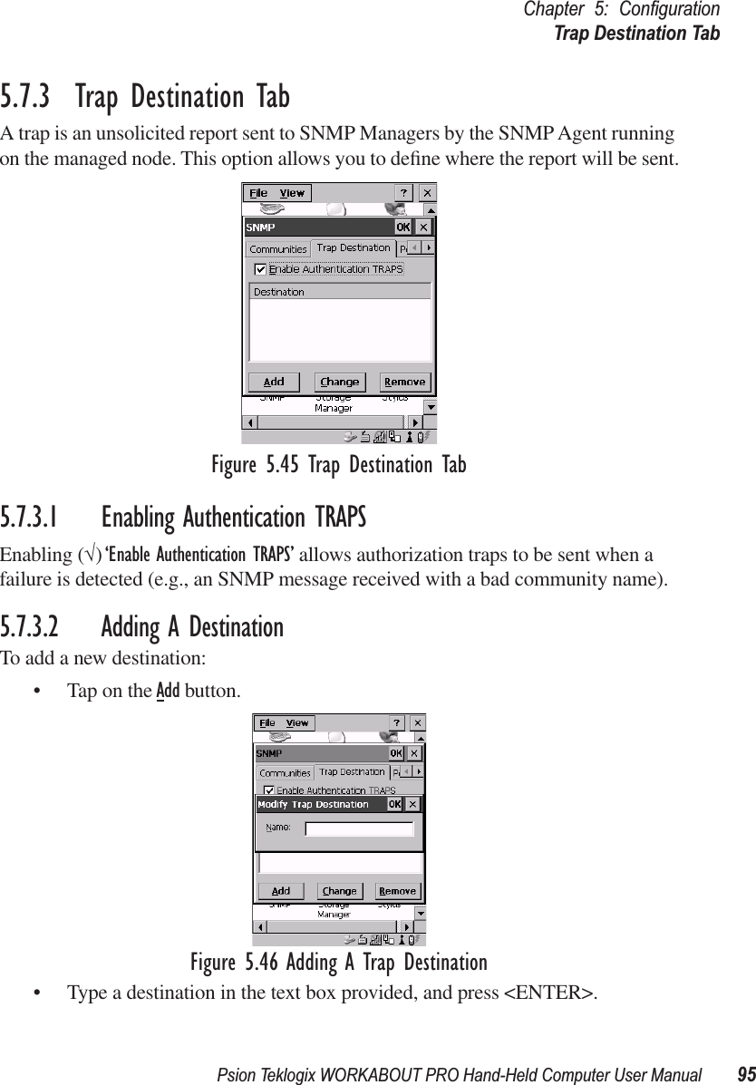 Psion Teklogix WORKABOUT PRO Hand-Held Computer User Manual 95Chapter 5: ConﬁgurationTrap Destination Tab5.7.3  Trap Destination TabA trap is an unsolicited report sent to SNMP Managers by the SNMP Agent running on the managed node. This option allows you to deﬁne where the report will be sent.Figure 5.45 Trap Destination Tab5.7.3.1 Enabling Authentication TRAPSEnabling (√) ‘Enable Authentication TRAPS’ allows authorization traps to be sent when a failure is detected (e.g., an SNMP message received with a bad community name).5.7.3.2 Adding A DestinationTo add a new destination:• Tap on the Add button.Figure 5.46 Adding A Trap Destination• Type a destination in the text box provided, and press &lt;ENTER&gt;.