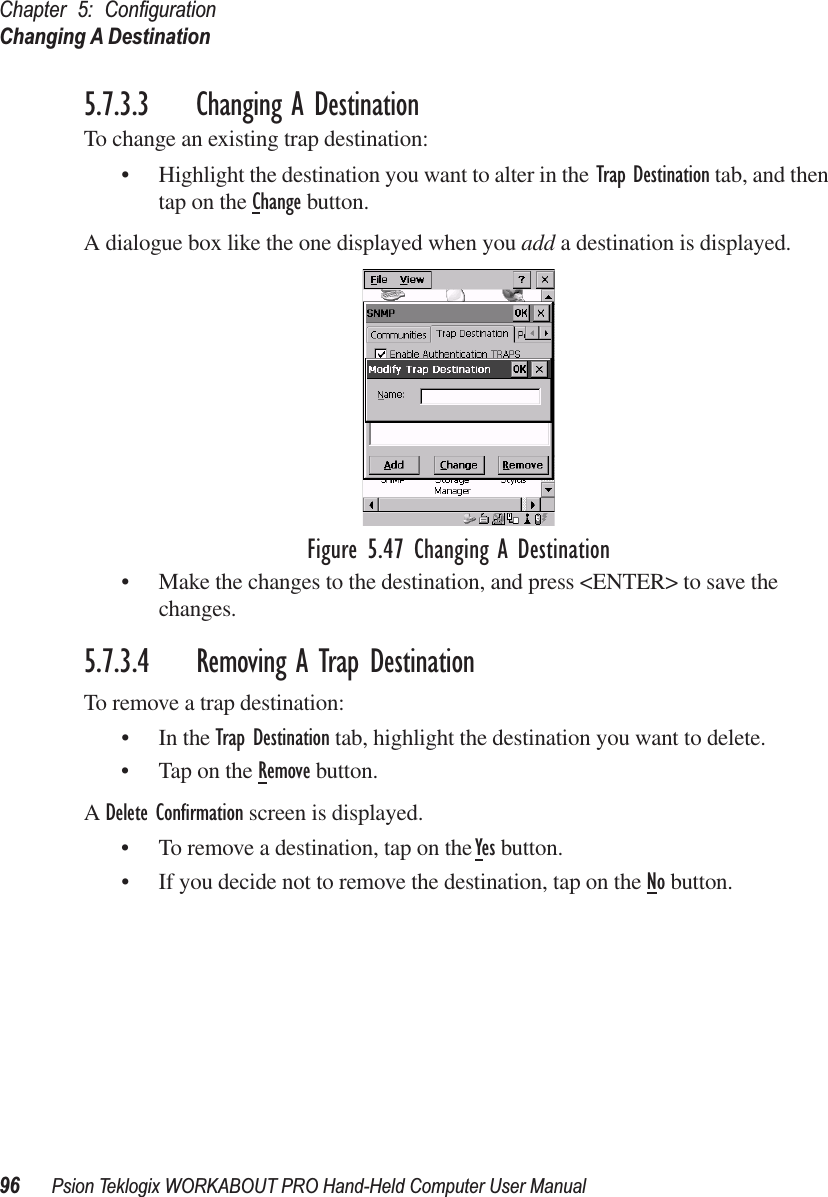 Chapter 5: ConﬁgurationChanging A Destination96 Psion Teklogix WORKABOUT PRO Hand-Held Computer User Manual5.7.3.3 Changing A DestinationTo change an existing trap destination:• Highlight the destination you want to alter in the Trap Destination tab, and then tap on the Change button.A dialogue box like the one displayed when you add a destination is displayed.Figure 5.47 Changing A Destination• Make the changes to the destination, and press &lt;ENTER&gt; to save the changes.5.7.3.4 Removing A Trap DestinationTo remove a trap destination:• In the Trap Destination tab, highlight the destination you want to delete.• Tap on the Remove button.A Delete Conﬁrmation screen is displayed. • To remove a destination, tap on the Yes button.• If you decide not to remove the destination, tap on the No button.