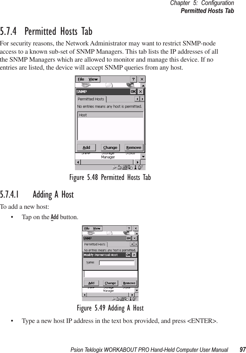 Psion Teklogix WORKABOUT PRO Hand-Held Computer User Manual 97Chapter 5: ConﬁgurationPermitted Hosts Tab5.7.4  Permitted Hosts TabFor security reasons, the Network Administrator may want to restrict SNMP-node access to a known sub-set of SNMP Managers. This tab lists the IP addresses of all the SNMP Managers which are allowed to monitor and manage this device. If no entries are listed, the device will accept SNMP queries from any host.Figure 5.48 Permitted Hosts Tab5.7.4.1 Adding A HostTo add a new host:• Tap on the Add button.Figure 5.49 Adding A Host• Type a new host IP address in the text box provided, and press &lt;ENTER&gt;.