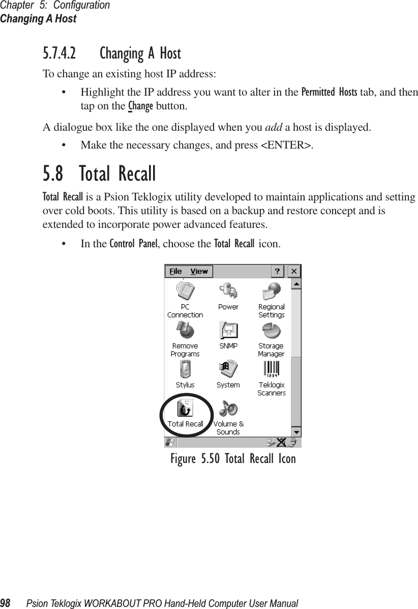 Chapter 5: ConﬁgurationChanging A Host98 Psion Teklogix WORKABOUT PRO Hand-Held Computer User Manual5.7.4.2 Changing A HostTo change an existing host IP address:• Highlight the IP address you want to alter in the Permitted Hosts tab, and then tap on the Change button.A dialogue box like the one displayed when you add a host is displayed.• Make the necessary changes, and press &lt;ENTER&gt;.5.8  Total RecallTotal Recall is a Psion Teklogix utility developed to maintain applications and setting over cold boots. This utility is based on a backup and restore concept and is extended to incorporate power advanced features.• In the Control Panel, choose the Total Recall icon.Figure 5.50 Total Recall Icon