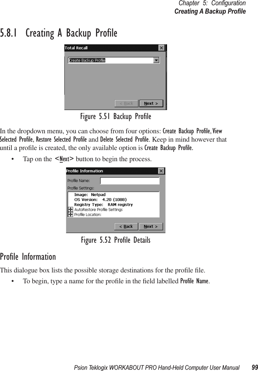 Psion Teklogix WORKABOUT PRO Hand-Held Computer User Manual 99Chapter 5: ConﬁgurationCreating A Backup Proﬁle5.8.1  Creating A Backup ProﬁleFigure 5.51 Backup ProﬁleIn the dropdown menu, you can choose from four options: Create Backup Proﬁle, View Selected Proﬁle, Restore Selected Proﬁle and Delete Selected Proﬁle. Keep in mind however that until a proﬁle is created, the only available option is Create Backup Proﬁle.• Tap on the &lt;Next&gt; button to begin the process.Figure 5.52 Proﬁle DetailsProﬁle InformationThis dialogue box lists the possible storage destinations for the proﬁle ﬁle.• To begin, type a name for the proﬁle in the ﬁeld labelled Proﬁle Name. 