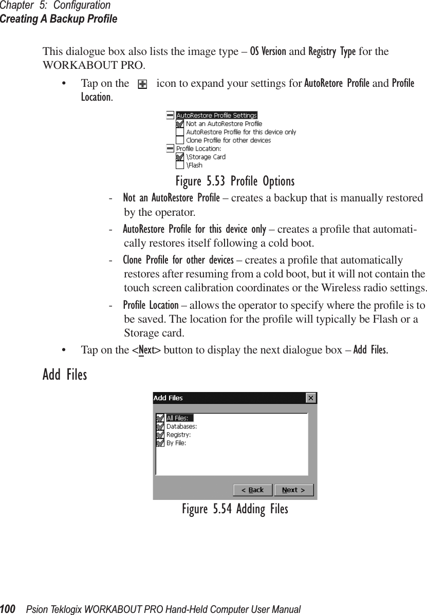 Chapter 5: ConﬁgurationCreating A Backup Proﬁle100 Psion Teklogix WORKABOUT PRO Hand-Held Computer User ManualThis dialogue box also lists the image type – OS Version and Registry Type for the WORKABOUT PRO.• Tap on the   icon to expand your settings for AutoRetore Proﬁle and Proﬁle Location. Figure 5.53 Proﬁle Options-Not an AutoRestore Proﬁle – creates a backup that is manually restored by the operator.-AutoRestore Proﬁle for this device only – creates a proﬁle that automati-cally restores itself following a cold boot.-Clone Proﬁle for other devices – creates a proﬁle that automatically restores after resuming from a cold boot, but it will not contain the touch screen calibration coordinates or the Wireless radio settings.-Proﬁle Location – allows the operator to specify where the proﬁle is to be saved. The location for the proﬁle will typically be Flash or a Storage card. • Tap on the &lt;Next&gt; button to display the next dialogue box – Add Files.Add FilesFigure 5.54 Adding Files