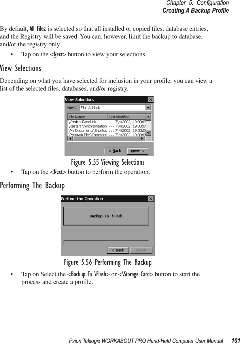 Psion Teklogix WORKABOUT PRO Hand-Held Computer User Manual 101Chapter 5: ConﬁgurationCreating A Backup ProﬁleBy default, All Files: is selected so that all installed or copied ﬁles, database entries, and the Registry will be saved. You can, however, limit the backup to database, and/or the registry only.• Tap on the &lt;Next&gt; button to view your selections.View SelectionsDepending on what you have selected for inclusion in your proﬁle, you can view a list of the selected ﬁles, databases, and/or registry.Figure 5.55 Viewing Selections• Tap on the &lt;Next&gt; button to perform the operation.Performing The BackupFigure 5.56 Performing The Backup• Tap on Select the &lt;Backup To \Flash&gt; or &lt;\Storage Card&gt; button to start the process and create a proﬁle.