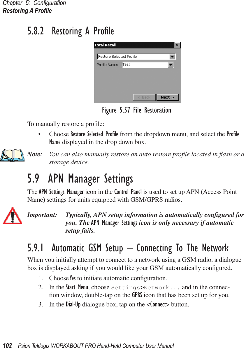 Chapter 5: ConﬁgurationRestoring A Proﬁle102 Psion Teklogix WORKABOUT PRO Hand-Held Computer User Manual5.8.2  Restoring A ProﬁleFigure 5.57 File RestorationTo manually restore a proﬁle:• Choose Restore Selected Proﬁle from the dropdown menu, and select the Proﬁle Name displayed in the drop down box. Note: You can also manually restore an auto restore proﬁle located in ﬂash or a storage device.5.9  APN Manager SettingsThe APN Settings Manager icon in the Control Panel is used to set up APN (Access Point Name) settings for units equipped with GSM/GPRS radios. Important: Typically, APN setup information is automatically conﬁgured for you. The APN Manager Settings icon is only necessary if automatic setup fails.5.9.1  Automatic GSM Setup – Connecting To The NetworkWhen you initially attempt to connect to a network using a GSM radio, a dialogue box is displayed asking if you would like your GSM automatically conﬁgured.1. Choose Yes to initiate automatic conﬁguration.2. In the Start Menu, choose Settings&gt;Network... and in the connec-tion window, double-tap on the GPRS icon that has been set up for you.3. In the Dial-Up dialogue box, tap on the &lt;Connect&gt; button.