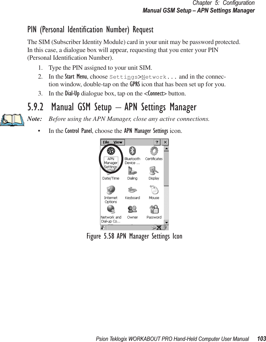 Psion Teklogix WORKABOUT PRO Hand-Held Computer User Manual 103Chapter 5: ConﬁgurationManual GSM Setup – APN Settings ManagerPIN (Personal Identiﬁcation Number) RequestThe SIM (Subscriber Identity Module) card in your unit may be password protected. In this case, a dialogue box will appear, requesting that you enter your PIN (Personal Identiﬁcation Number).1. Type the PIN assigned to your unit SIM.2. In the Start Menu, choose Settings&gt;Network... and in the connec-tion window, double-tap on the GPRS icon that has been set up for you.3. In the Dial-Up dialogue box, tap on the &lt;Connect&gt; button.5.9.2  Manual GSM Setup – APN Settings ManagerNote: Before using the APN Manager, close any active connections.• In the Control Panel, choose the APN Manager Settings icon.Figure 5.58 APN Manager Settings Icon