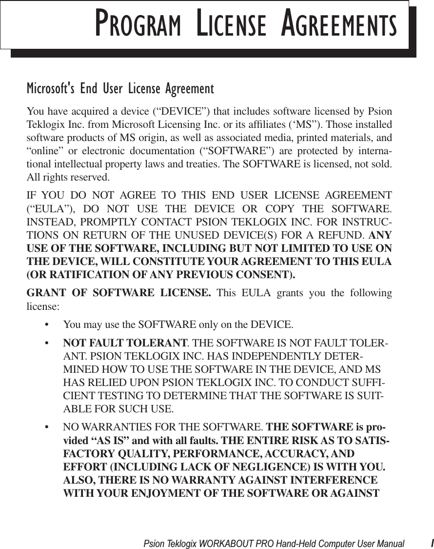  Psion Teklogix WORKABOUT PRO Hand-Held Computer User Manual I P ROGRAM  L ICENSE  A GREEMENTS Microsoft&apos;s End User License Agreement You have acquired a device (“DEVICE”) that includes software licensed by PsionTeklogix Inc. from Microsoft Licensing Inc. or its afﬁliates (‘MS”). Those installedsoftware products of MS origin, as well as associated media, printed materials, and“online” or electronic documentation (“SOFTWARE”) are protected by interna-tional intellectual property laws and treaties. The SOFTWARE is licensed, not sold.All rights reserved.IF YOU DO NOT AGREE TO THIS END USER LICENSE AGREEMENT(“EULA”), DO NOT USE THE DEVICE OR COPY THE SOFTWARE.INSTEAD, PROMPTLY CONTACT PSION TEKLOGIX INC. FOR INSTRUC-TIONS ON RETURN OF THE UNUSED DEVICE(S) FOR A REFUND.  ANYUSE   OF THE SOFTWARE, INCLUDING BUT NOT LIMITED TO USE ONTHE DEVICE, WILL CONSTITUTE YOUR AGREEMENT TO THIS EULA(OR RATIFICATION OF ANY   PREVIOUS CONSENT).GRANT OF SOFTWARE LICENSE.  This EULA grants you the followinglicense:• You may use the SOFTWARE only on the DEVICE.• NOT FAULT TOLERANT . THE SOFTWARE IS NOT FAULT TOLER-ANT. PSION TEKLOGIX INC. HAS INDEPENDENTLY DETER-MINED HOW TO USE THE SOFTWARE IN THE DEVICE, AND MS HAS RELIED UPON PSION TEKLOGIX INC. TO CONDUCT SUFFI-CIENT TESTING TO DETERMINE THAT THE SOFTWARE IS SUIT-ABLE FOR SUCH USE.• NO WARRANTIES FOR THE SOFTWARE.  THE SOFTWARE is pro-vided “AS IS” and   with all faults. THE ENTIRE RISK AS TO SATIS-FACTORY QUALITY, PERFORMANCE, ACCURACY, AND EFFORT (INCLUDING LACK OF NEGLIGENCE) IS WITH YOU. ALSO, THERE IS NO WARRANTY AGAINST INTERFERENCE WITH YOUR ENJOYMENT OF THE SOFTWARE OR AGAINST 