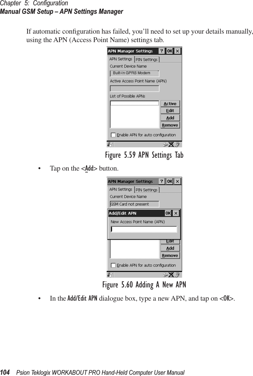 Chapter 5: ConﬁgurationManual GSM Setup – APN Settings Manager104 Psion Teklogix WORKABOUT PRO Hand-Held Computer User ManualIf automatic conﬁguration has failed, you’ll need to set up your details manually, using the APN (Access Point Name) settings tab.Figure 5.59 APN Settings Tab• Tap on the &lt;Add&gt; button.Figure 5.60 Adding A New APN• In the Add/Edit APN dialogue box, type a new APN, and tap on &lt;OK&gt;.