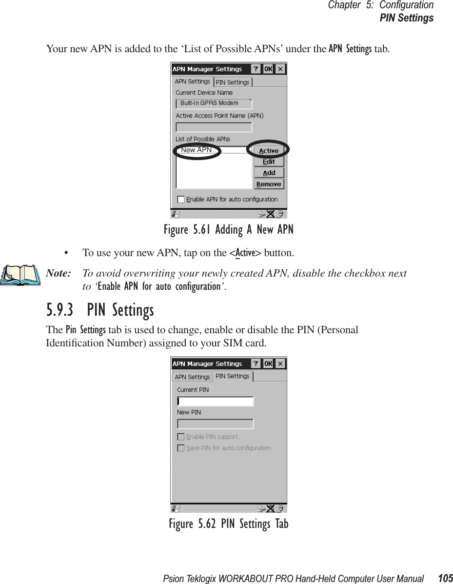 Psion Teklogix WORKABOUT PRO Hand-Held Computer User Manual 105Chapter 5: ConﬁgurationPIN SettingsYour new APN is added to the ‘List of Possible APNs’ under the APN Settings tab.Figure 5.61 Adding A New APN• To use your new APN, tap on the &lt;Active&gt; button.Note: To avoid overwriting your newly created APN, disable the checkbox next to ‘Enable APN for auto conﬁguration’.5.9.3  PIN SettingsThe Pin Settings tab is used to change, enable or disable the PIN (Personal Identiﬁcation Number) assigned to your SIM card.Figure 5.62 PIN Settings TabNew APN 