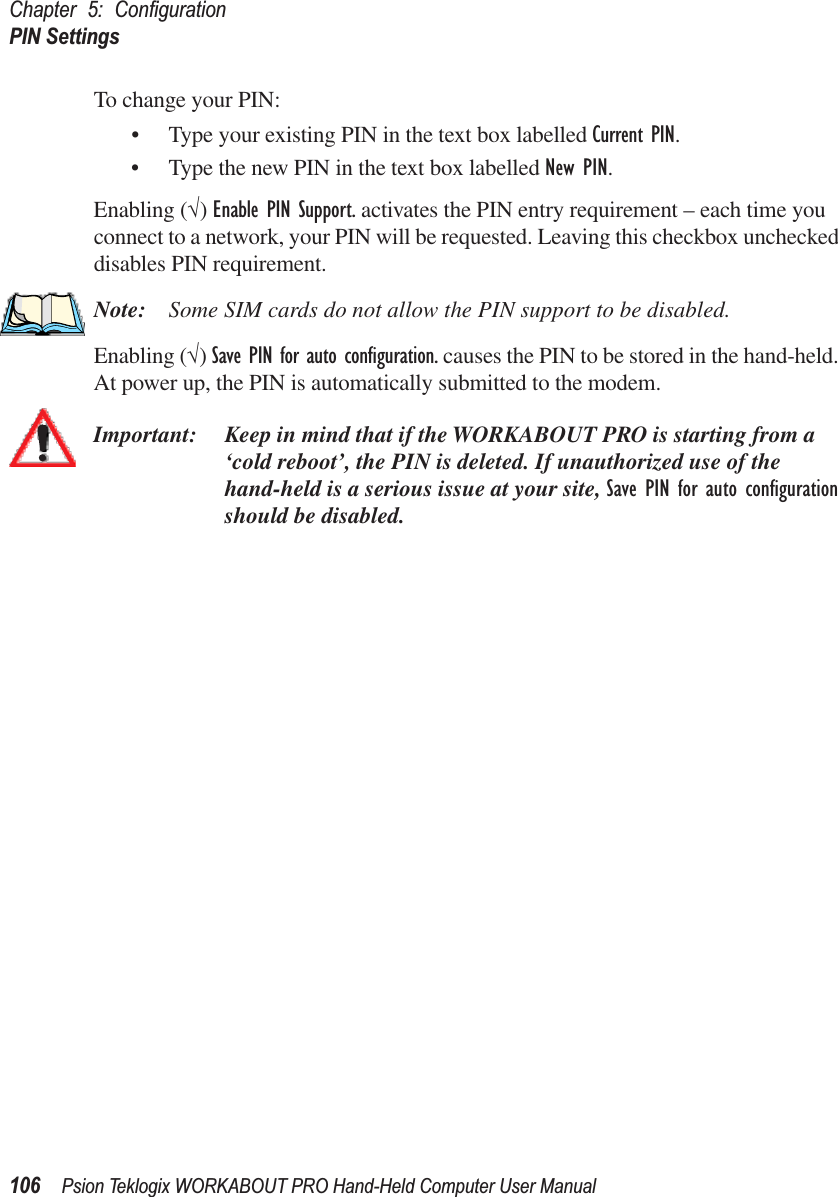 Chapter 5: ConﬁgurationPIN Settings106 Psion Teklogix WORKABOUT PRO Hand-Held Computer User ManualTo change your PIN:• Type your existing PIN in the text box labelled Current PIN.• Type the new PIN in the text box labelled New PIN.Enabling (√) Enable PIN Support. activates the PIN entry requirement – each time you connect to a network, your PIN will be requested. Leaving this checkbox unchecked disables PIN requirement.Note: Some SIM cards do not allow the PIN support to be disabled.Enabling (√) Save PIN for auto conﬁguration. causes the PIN to be stored in the hand-held. At power up, the PIN is automatically submitted to the modem.Important: Keep in mind that if the WORKABOUT PRO is starting from a ‘cold reboot’, the PIN is deleted. If unauthorized use of the hand-held is a serious issue at your site, Save PIN for auto conﬁguration should be disabled.