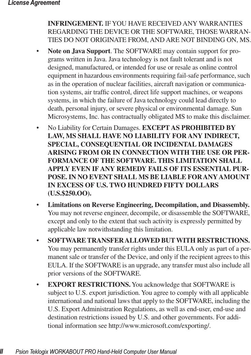  License AgreementII Psion Teklogix WORKABOUT PRO Hand-Held Computer User Manual INFRINGEMENT.  IF YOU HAVE RECEIVED ANY WARRANTIES REGARDING THE DEVICE OR THE SOFTWARE, THOSE WARRAN-TIES DO NOT ORIGINATE FROM, AND ARE NOT BINDING ON, MS.• Note on Java Support . The SOFTWARE may contain support for pro-grams written in Java. Java technology is not fault tolerant and is not designed, manufactured, or intended for use or resale as online control equipment in hazardous environments requiring fail-safe performance, such as in the operation of nuclear facilities, aircraft navigation or communica-tion systems, air trafﬁc control, direct life support machines, or weapons systems, in which the failure of Java technology could lead directly to death, personal injury, or severe physical or environmental damage. Sun Microsystems, Inc. has contractually obligated MS to make this disclaimer.• No Liability for Certain Damages.  EXCEPT AS PROHIBITED BY LAW, MS SHALL HAVE NO LIABILITY FOR ANY INDIRECT, SPECIAL, CONSEQUENTIAL OR INCIDENTAL DAMAGES ARISING FROM OR IN CONNECTION WITH THE USE OR PER-FORMANCE OF THE SOFTWARE. THIS LIMITATION SHALL APPLY EVEN IF ANY REMEDY FAILS OF ITS ESSENTIAL PUR-POSE. IN NO EVENT SHALL MS BE LIABLE FOR ANY AMOUNT IN EXCESS OF U.S. TWO HUNDRED FIFTY DOLLARS (U.S.$250.OO). • Limitations on Reverse Engineering, Decompilation, and Disassembly.  You   may not reverse engineer, decompile, or disassemble the SOFTWARE, except and only to the extent that such activity is expressly permitted by applicable law notwithstanding this limitation.• SOFTWARE TRANSFER ALLOWED BUT WITH RESTRICTIONS.  You   may permanently transfer rights under this EULA only as part of a per-manent sale or transfer of the Device, and only if the recipient agrees to this EULA. If the SOFTWARE is an upgrade, any transfer must also include all prior versions of the SOFTWARE.• EXPORT RESTRICTIONS.  You acknowledge that SOFTWARE is subject to U.S. export jurisdiction. You agree to comply with all applicable international and national laws that apply to the SOFTWARE, including the U.S. Export Administration Regulations, as well as end-user, end-use and destination restrictions issued by U.S. and other governments. For addi-tional information see http://www.microsoft.com/exporting/.