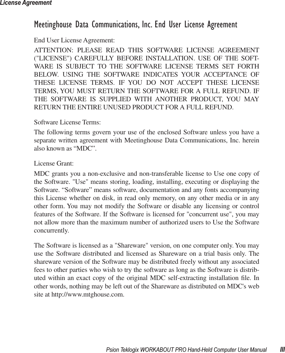 Psion Teklogix WORKABOUT PRO Hand-Held Computer User Manual IIILicense Agreement Meetinghouse Data Communications, Inc. End User License Agreement End User License Agreement:ATTENTION: PLEASE READ THIS SOFTWARE LICENSE AGREEMENT(&quot;LICENSE&quot;) CAREFULLY BEFORE INSTALLATION. USE OF THE SOFT-WARE IS SUBJECT TO THE SOFTWARE LICENSE TERMS SET FORTHBELOW. USING THE SOFTWARE INDICATES YOUR ACCEPTANCE OFTHESE LICENSE TERMS. IF YOU DO NOT ACCEPT THESE LICENSETERMS, YOU MUST RETURN THE SOFTWARE FOR A FULL REFUND. IFTHE SOFTWARE IS SUPPLIED WITH ANOTHER PRODUCT, YOU MAYRETURN THE ENTIRE UNUSED PRODUCT FOR A FULL REFUND. Software License Terms:The following terms govern your use of the enclosed Software unless you have aseparate written agreement with Meetinghouse Data Communications, Inc. hereinalso known as “MDC”.License Grant:MDC grants you a non-exclusive and non-transferable license to Use one copy ofthe Software. &quot;Use&quot; means storing, loading, installing, executing or displaying theSoftware. “Software” means software, documentation and any fonts accompanyingthis License whether on disk, in read only memory, on any other media or in anyother form. You may not modify the Software or disable any licensing or controlfeatures of the Software. If the Software is licensed for &quot;concurrent use&quot;, you maynot allow more than the maximum number of authorized users to Use the Softwareconcurrently. The Software is licensed as a &quot;Shareware&quot; version, on one computer only. You mayuse the Software distributed and licensed as Shareware on a trial basis only. Theshareware version of the Software may be distributed freely without any associatedfees to other parties who wish to try the software as long as the Software is distrib-uted within an exact copy of the original MDC self-extracting installation ﬁle. Inother words, nothing may be left out of the Shareware as distributed on MDC&apos;s website at http://www.mtghouse.com.