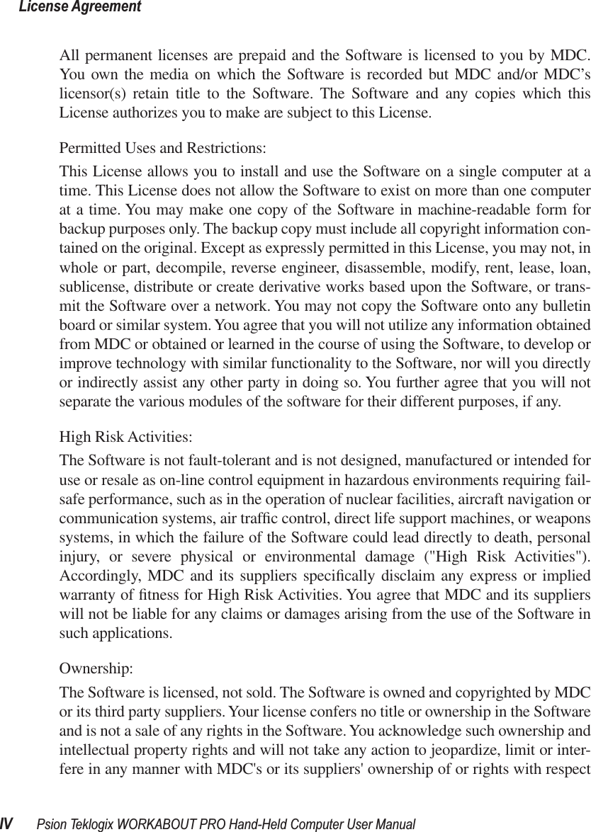  License AgreementIV Psion Teklogix WORKABOUT PRO Hand-Held Computer User Manual All permanent licenses are prepaid and the Software is licensed to you by MDC.You own the media on which the Software is recorded but MDC and/or MDC’slicensor(s) retain title to the Software. The Software and any copies which thisLicense authorizes you to make are subject to this License.Permitted Uses and Restrictions:This License allows you to install and use the Software on a single computer at atime. This License does not allow the Software to exist on more than one computerat a time. You may make one copy of the Software in machine-readable form forbackup purposes only. The backup copy must include all copyright information con-tained on the original. Except as expressly permitted in this License, you may not, inwhole or part, decompile, reverse engineer, disassemble, modify, rent, lease, loan,sublicense, distribute or create derivative works based upon the Software, or trans-mit the Software over a network. You may not copy the Software onto any bulletinboard or similar system. You agree that you will not utilize any information obtainedfrom MDC or obtained or learned in the course of using the Software, to develop orimprove technology with similar functionality to the Software, nor will you directlyor indirectly assist any other party in doing so. You further agree that you will notseparate the various modules of the software for their different purposes, if any.High Risk Activities: The Software is not fault-tolerant and is not designed, manufactured or intended foruse or resale as on-line control equipment in hazardous environments requiring fail-safe performance, such as in the operation of nuclear facilities, aircraft navigation orcommunication systems, air trafﬁc control, direct life support machines, or weaponssystems, in which the failure of the Software could lead directly to death, personalinjury, or severe physical or environmental damage (&quot;High Risk Activities&quot;).Accordingly, MDC and its suppliers speciﬁcally disclaim any express or impliedwarranty of ﬁtness for High Risk Activities. You agree that MDC and its supplierswill not be liable for any claims or damages arising from the use of the Software insuch applications. Ownership:The Software is licensed, not sold. The Software is owned and copyrighted by MDCor its third party suppliers. Your license confers no title or ownership in the Softwareand is not a sale of any rights in the Software. You acknowledge such ownership andintellectual property rights and will not take any action to jeopardize, limit or inter-fere in any manner with MDC&apos;s or its suppliers&apos; ownership of or rights with respect