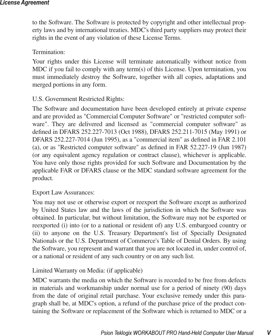  Psion Teklogix WORKABOUT PRO Hand-Held Computer User Manual VLicense Agreement to the Software. The Software is protected by copyright and other intellectual prop-erty laws and by international treaties. MDC&apos;s third party suppliers may protect theirrights in the event of any violation of these License Terms.Termination:Your rights under this License will terminate automatically without notice fromMDC if you fail to comply with any term(s) of this License. Upon termination, youmust immediately destroy the Software, together with all copies, adaptations andmerged portions in any form. U.S. Government Restricted Rights:The Software and documentation have been developed entirely at private expenseand are provided as &quot;Commercial Computer Software&quot; or &quot;restricted computer soft-ware&quot;. They are delivered and licensed as &quot;commercial computer software&quot; asdeﬁned in DFARS 252.227-7013 (Oct 1988), DFARS 252.211-7015 (May 1991) orDFARS 252.227-7014 (Jun 1995), as a &quot;commercial item&quot; as deﬁned in FAR 2.101(a), or as &quot;Restricted computer software&quot; as deﬁned in FAR 52.227-19 (Jun 1987)(or any equivalent agency regulation or contract clause), whichever is applicable.You have only those rights provided for such Software and Documentation by theapplicable FAR or DFARS clause or the MDC standard software agreement for theproduct. Export Law Assurances:You may not use or otherwise export or reexport the Software except as authorizedby United States law and the laws of the jurisdiction in which the Software wasobtained. In particular, but without limitation, the Software may not be exported orreexported (i) into (or to a national or resident of) any U.S. embargoed country or(ii) to anyone on the U.S. Treasury Department&apos;s list of Specially DesignatedNationals or the U.S. Department of Commerce&apos;s Table of Denial Orders. By usingthe Software, you represent and warrant that you are not located in, under control of,or a national or resident of any such country or on any such list.Limited Warranty on Media: (if applicable)MDC warrants the media on which the Software is recorded to be free from defectsin materials and workmanship under normal use for a period of ninety (90) daysfrom the date of original retail purchase. Your exclusive remedy under this para-graph shall be, at MDC&apos;s option, a refund of the purchase price of the product con-taining the Software or replacement of the Software which is returned to MDC or a