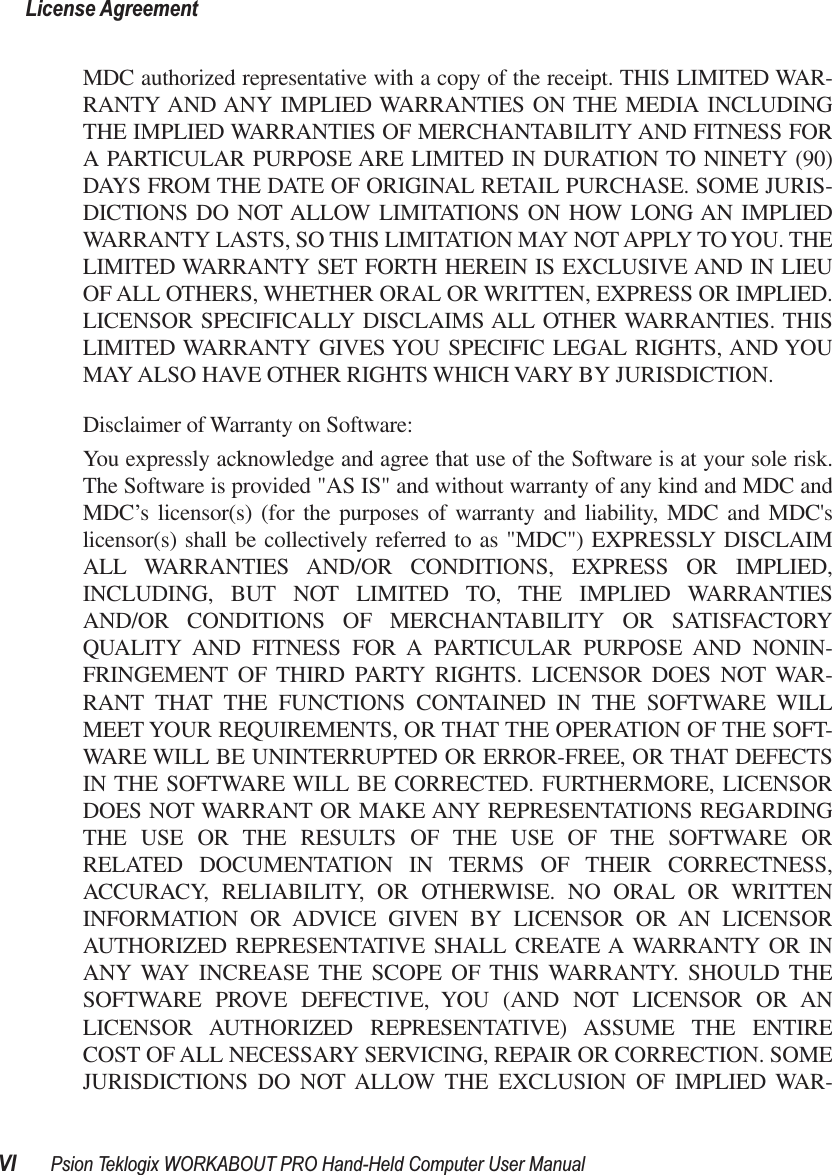  License AgreementVI Psion Teklogix WORKABOUT PRO Hand-Held Computer User Manual MDC authorized representative with a copy of the receipt. THIS LIMITED WAR-RANTY AND ANY IMPLIED WARRANTIES ON THE MEDIA INCLUDINGTHE IMPLIED WARRANTIES OF MERCHANTABILITY AND FITNESS FORA PARTICULAR PURPOSE ARE LIMITED IN DURATION TO NINETY (90)DAYS FROM THE DATE OF ORIGINAL RETAIL PURCHASE. SOME JURIS-DICTIONS DO NOT ALLOW LIMITATIONS ON HOW LONG AN IMPLIEDWARRANTY LASTS, SO THIS LIMITATION MAY NOT APPLY TO YOU. THELIMITED WARRANTY SET FORTH HEREIN IS EXCLUSIVE AND IN LIEUOF ALL OTHERS, WHETHER ORAL OR WRITTEN, EXPRESS OR IMPLIED.LICENSOR SPECIFICALLY DISCLAIMS ALL OTHER WARRANTIES. THISLIMITED WARRANTY GIVES YOU SPECIFIC LEGAL RIGHTS, AND YOUMAY ALSO HAVE OTHER RIGHTS WHICH VARY BY JURISDICTION.Disclaimer of Warranty on Software:You expressly acknowledge and agree that use of the Software is at your sole risk.The Software is provided &quot;AS IS&quot; and without warranty of any kind and MDC andMDC’s licensor(s) (for the purposes of warranty and liability, MDC and MDC&apos;slicensor(s) shall be collectively referred to as &quot;MDC&quot;) EXPRESSLY DISCLAIMALL WARRANTIES AND/OR CONDITIONS, EXPRESS OR IMPLIED,INCLUDING, BUT NOT LIMITED TO, THE IMPLIED WARRANTIESAND/OR CONDITIONS OF MERCHANTABILITY OR SATISFACTORYQUALITY AND FITNESS FOR A PARTICULAR PURPOSE AND NONIN-FRINGEMENT OF THIRD PARTY RIGHTS. LICENSOR DOES NOT WAR-RANT THAT THE FUNCTIONS CONTAINED IN THE SOFTWARE WILLMEET YOUR REQUIREMENTS, OR THAT THE OPERATION OF THE SOFT-WARE WILL BE UNINTERRUPTED OR ERROR-FREE, OR THAT DEFECTSIN THE SOFTWARE WILL BE CORRECTED. FURTHERMORE, LICENSORDOES NOT WARRANT OR MAKE ANY REPRESENTATIONS REGARDINGTHE USE OR THE RESULTS OF THE USE OF THE SOFTWARE ORRELATED DOCUMENTATION IN TERMS OF THEIR CORRECTNESS,ACCURACY, RELIABILITY, OR OTHERWISE. NO ORAL OR WRITTENINFORMATION OR ADVICE GIVEN BY LICENSOR OR AN LICENSORAUTHORIZED REPRESENTATIVE SHALL CREATE A WARRANTY OR INANY WAY INCREASE THE SCOPE OF THIS WARRANTY. SHOULD THESOFTWARE PROVE DEFECTIVE, YOU (AND NOT LICENSOR OR ANLICENSOR AUTHORIZED REPRESENTATIVE) ASSUME THE ENTIRECOST OF ALL NECESSARY SERVICING, REPAIR OR CORRECTION. SOMEJURISDICTIONS DO NOT ALLOW THE EXCLUSION OF IMPLIED WAR-