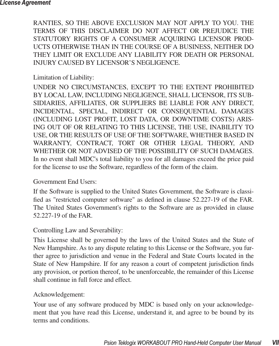  Psion Teklogix WORKABOUT PRO Hand-Held Computer User Manual VIILicense Agreement RANTIES, SO THE ABOVE EXCLUSION MAY NOT APPLY TO YOU. THETERMS OF THIS DISCLAIMER DO NOT AFFECT OR PREJUDICE THESTATUTORY RIGHTS OF A CONSUMER ACQUIRING LICENSOR PROD-UCTS OTHERWISE THAN IN THE COURSE OF A BUSINESS, NEITHER DOTHEY LIMIT OR EXCLUDE ANY LIABILITY FOR DEATH OR PERSONALINJURY CAUSED BY LICENSOR’S NEGLIGENCE.Limitation of Liability:UNDER NO CIRCUMSTANCES, EXCEPT TO THE EXTENT PROHIBITEDBY LOCAL LAW, INCLUDING NEGLIGENCE, SHALL LICENSOR, ITS SUB-SIDIARIES, AFFILIATES, OR SUPPLIERS BE LIABLE FOR ANY DIRECT,INCIDENTAL, SPECIAL, INDIRECT OR CONSEQUENTIAL DAMAGES(INCLUDING LOST PROFIT, LOST DATA, OR DOWNTIME COSTS) ARIS-ING OUT OF OR RELATING TO THIS LICENSE, THE USE, INABILITY TOUSE, OR THE RESULTS OF USE OF THE SOFTWARE, WHETHER BASED INWARRANTY, CONTRACT, TORT OR OTHER LEGAL THEORY, ANDWHETHER OR NOT ADVISED OF THE POSSIBILITY OF SUCH DAMAGES.In no event shall MDC&apos;s total liability to you for all damages exceed the price paidfor the license to use the Software, regardless of the form of the claim.Government End Users:If the Software is supplied to the United States Government, the Software is classi-ﬁed as &quot;restricted computer software&quot; as deﬁned in clause 52.227-19 of the FAR.The United States Government&apos;s rights to the Software are as provided in clause52.227-19 of the FAR.Controlling Law and Severability:This License shall be governed by the laws of the United States and the State ofNew Hampshire. As to any dispute relating to this License or the Software, you fur-ther agree to jurisdiction and venue in the Federal and State Courts located in theState of New Hampshire. If for any reason a court of competent jurisdiction ﬁndsany provision, or portion thereof, to be unenforceable, the remainder of this Licenseshall continue in full force and effect.Acknowledgement:Your use of any software produced by MDC is based only on your acknowledge-ment that you have read this License, understand it, and agree to be bound by itsterms and conditions.