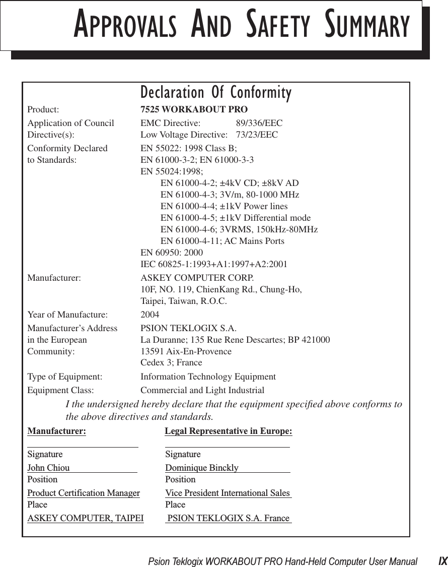  Psion Teklogix WORKABOUT PRO Hand-Held Computer User Manual IX A PPROVALS AND SAFETY SUMMARYDeclaration Of ConformityProduct: 7525 WORKABOUT PROApplication of Council EMC Directive: 89/336/EECDirective(s): Low Voltage Directive:  73/23/EECConformity Declared  EN 55022: 1998 Class B; to Standards: EN 61000-3-2; EN 61000-3-3EN 55024:1998; EN 61000-4-2; ±4kV CD; ±8kV ADEN 61000-4-3; 3V/m, 80-1000 MHz EN 61000-4-4; ±1kV Power linesEN 61000-4-5; ±1kV Differential modeEN 61000-4-6; 3VRMS, 150kHz-80MHzEN 61000-4-11; AC Mains PortsEN 60950: 2000IEC 60825-1:1993+A1:1997+A2:2001Manufacturer: ASKEY COMPUTER CORP.10F, NO. 119, ChienKang Rd., Chung-Ho,Taipei, Taiwan, R.O.C.Year of Manufacture: 2004Manufacturer’s Address PSION TEKLOGIX S.A.in the European La Duranne; 135 Rue Rene Descartes; BP 421000Community: 13591 Aix-En-ProvenceCedex 3; FranceType of Equipment: Information Technology EquipmentEquipment Class: Commercial and Light IndustrialI the undersigned hereby declare that the equipment speciﬁed above conforms to the above directives and standards.Manufacturer: Legal Representative in Europe:                                                                                                         Signature SignatureJohn Chiou                               Dominique Binckly                       Position PositionProduct Certification Manager Vice President International Sales Place PlaceASKEY COMPUTER, TAIPEI  PSION TEKLOGIX S.A. France 