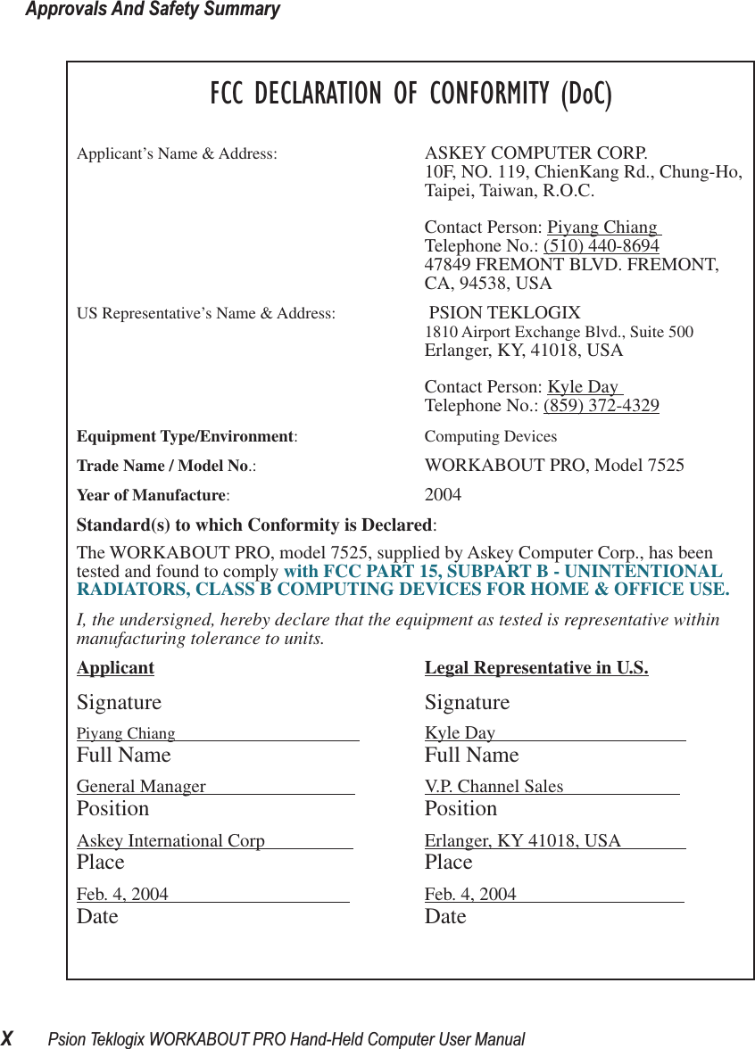 Approvals And Safety SummaryXPsion Teklogix WORKABOUT PRO Hand-Held Computer User ManualFCC DECLARATION OF CONFORMITY (DoC)Applicant’s Name &amp; Address: ASKEY COMPUTER CORP.10F, NO. 119, ChienKang Rd., Chung-Ho,Taipei, Taiwan, R.O.C.Contact Person: Piyang Chiang Telephone No.: (510) 440-869447849 FREMONT BLVD. FREMONT,CA, 94538, USAUS Representative’s Name &amp; Address:  PSION TEKLOGIX1810 Airport Exchange Blvd., Suite 500Erlanger, KY, 41018, USAContact Person: Kyle Day Telephone No.: (859) 372-4329Equipment Type/Environment: Computing Devices Trade Name / Model No.:  WORKABOUT PRO, Model 7525Year of Manufacture:  2004Standard(s) to which Conformity is Declared:The WORKABOUT PRO, model 7525, supplied by Askey Computer Corp., has been tested and found to comply with FCC PART 15, SUBPART B - UNINTENTIONAL RADIATORS, CLASS B COMPUTING DEVICES FOR HOME &amp; OFFICE USE.I, the undersigned, hereby declare that the equipment as tested is representative within manufacturing tolerance to units.Applicant Legal Representative in U.S.Signature SignaturePiyang Chiang                                             Kyle Day                                         Full Name Full NameGeneral Manager                                 V.P. Channel Sales                         Position PositionAskey International Corp                    Erlanger, KY 41018, USA              Place PlaceFeb. 4, 2004                                        Feb. 4, 2004                                    Date Date