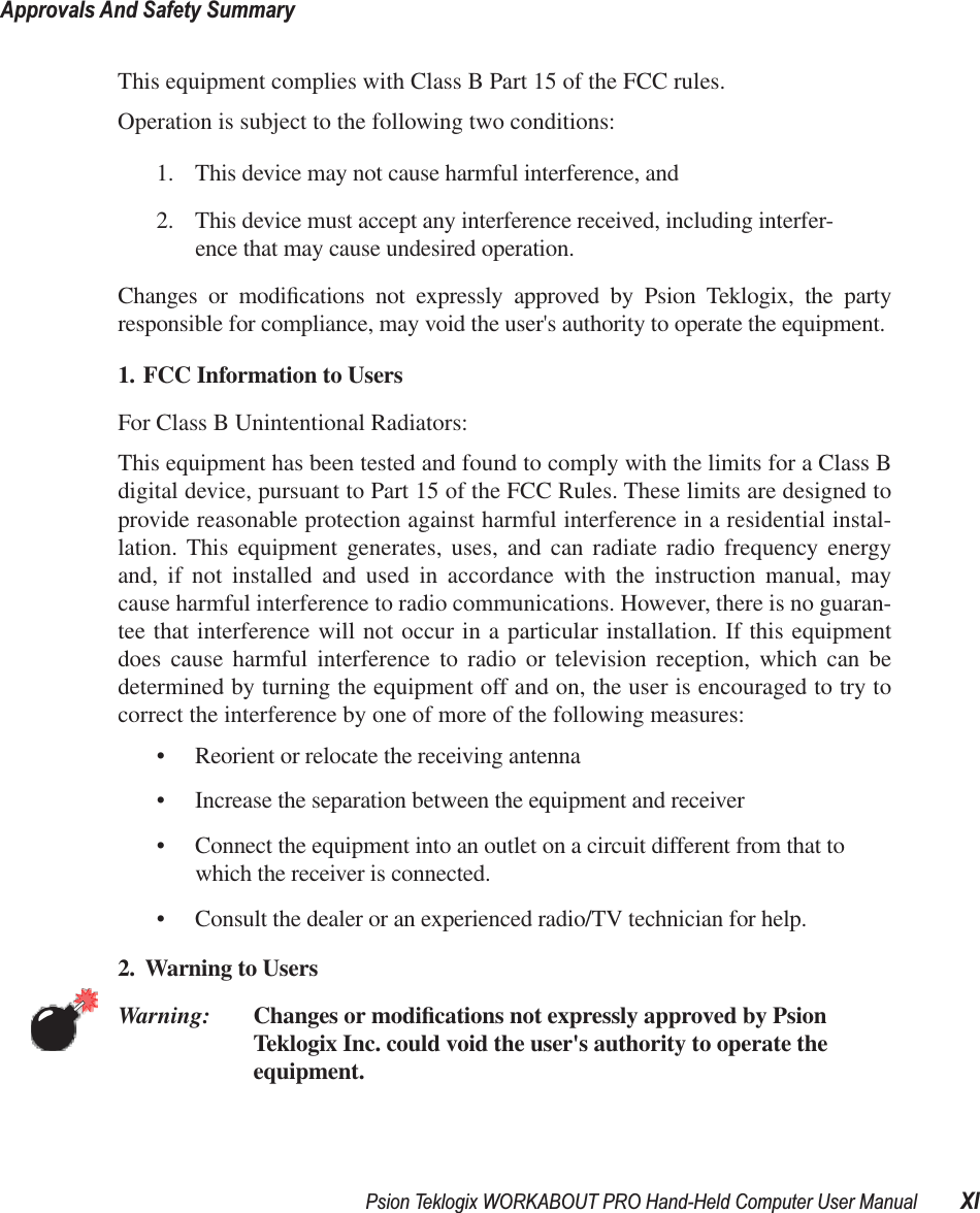 Psion Teklogix WORKABOUT PRO Hand-Held Computer User Manual XIApprovals And Safety SummaryThis equipment complies with Class B Part 15 of the FCC rules.Operation is subject to the following two conditions:1. This device may not cause harmful interference, and2. This device must accept any interference received, including interfer-ence that may cause undesired operation. Changes or modiﬁcations not expressly approved by Psion Teklogix, the partyresponsible for compliance, may void the user&apos;s authority to operate the equipment.1. FCC Information to Users For Class B Unintentional Radiators:This equipment has been tested and found to comply with the limits for a Class Bdigital device, pursuant to Part 15 of the FCC Rules. These limits are designed toprovide reasonable protection against harmful interference in a residential instal-lation. This equipment generates, uses, and can radiate radio frequency energyand, if not installed and used in accordance with the instruction manual, maycause harmful interference to radio communications. However, there is no guaran-tee that interference will not occur in a particular installation. If this equipmentdoes cause harmful interference to radio or television reception, which can bedetermined by turning the equipment off and on, the user is encouraged to try tocorrect the interference by one of more of the following measures:• Reorient or relocate the receiving antenna• Increase the separation between the equipment and receiver• Connect the equipment into an outlet on a circuit different from that to which the receiver is connected.• Consult the dealer or an experienced radio/TV technician for help.2. Warning to Users Warning: Changes or modiﬁcations not expressly approved by Psion Teklogix Inc. could void the user&apos;s authority to operate the equipment.