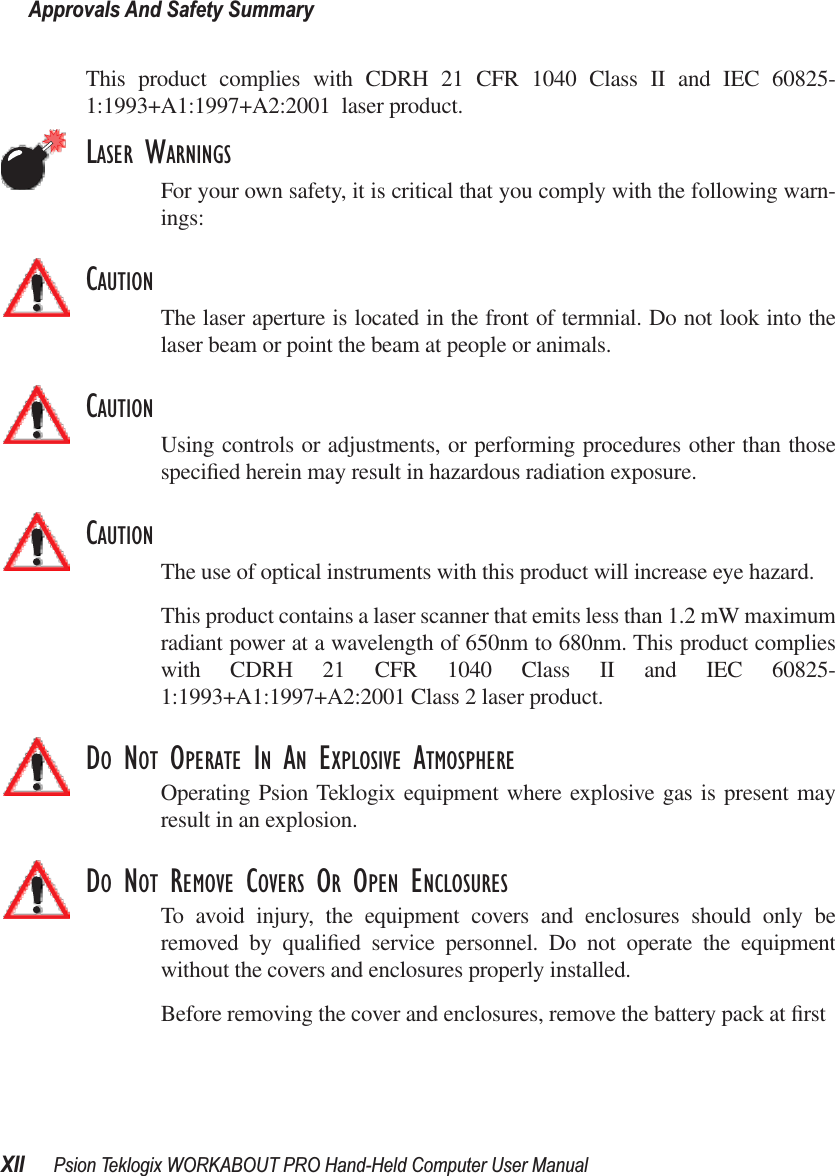 Approvals And Safety SummaryXII Psion Teklogix WORKABOUT PRO Hand-Held Computer User ManualThis product complies with CDRH 21 CFR 1040 Class II and IEC 60825-1:1993+A1:1997+A2:2001  laser product.LASER WARNINGSFor your own safety, it is critical that you comply with the following warn-ings:CAUTIONThe laser aperture is located in the front of termnial. Do not look into thelaser beam or point the beam at people or animals.CAUTIONUsing controls or adjustments, or performing procedures other than thosespeciﬁed herein may result in hazardous radiation exposure.CAUTIONThe use of optical instruments with this product will increase eye hazard.This product contains a laser scanner that emits less than 1.2 mW maximumradiant power at a wavelength of 650nm to 680nm. This product complieswith CDRH 21 CFR 1040 Class II and IEC 60825-1:1993+A1:1997+A2:2001 Class 2 laser product. DO NOT OPERATE IN AN EXPLOSIVE ATMOSPHEREOperating Psion Teklogix equipment where explosive gas is present mayresult in an explosion.DO NOT REMOVE COVERS OR OPEN ENCLOSURESTo avoid injury, the equipment covers and enclosures should only beremoved by qualiﬁed service personnel. Do not operate the equipmentwithout the covers and enclosures properly installed.Before removing the cover and enclosures, remove the battery pack at ﬁrst