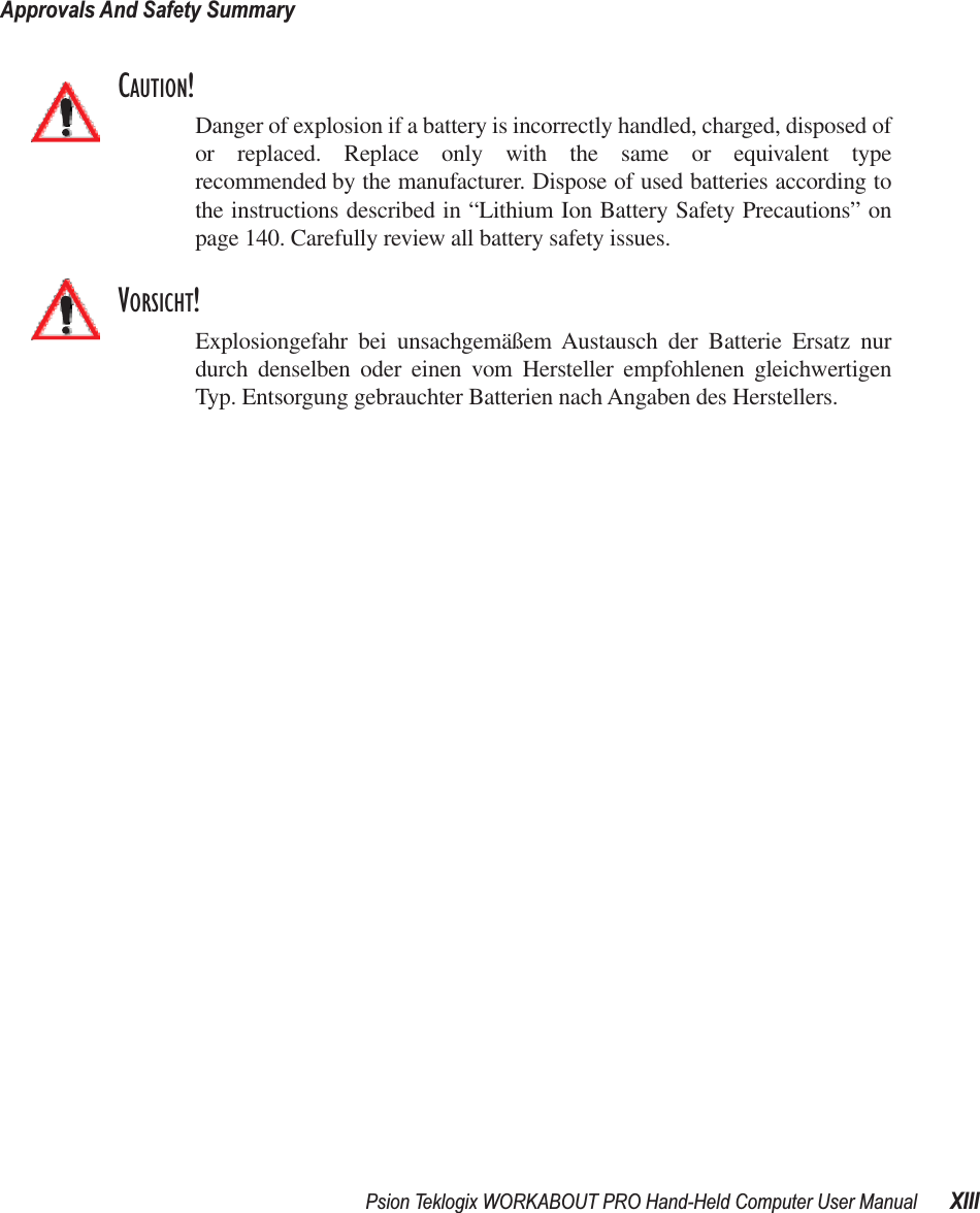 Psion Teklogix WORKABOUT PRO Hand-Held Computer User Manual XIIIApprovals And Safety SummaryCAUTION!Danger of explosion if a battery is incorrectly handled, charged, disposed ofor replaced. Replace only with the same or equivalent typerecommended by the manufacturer. Dispose of used batteries according tothe instructions described in “Lithium Ion Battery Safety Precautions” onpage 140. Carefully review all battery safety issues.VORSICHT!Explosiongefahr bei unsachgemäßem Austausch der Batterie Ersatz nurdurch denselben oder einen vom Hersteller empfohlenen gleichwertigenTyp. Entsorgung gebrauchter Batterien nach Angaben des Herstellers.