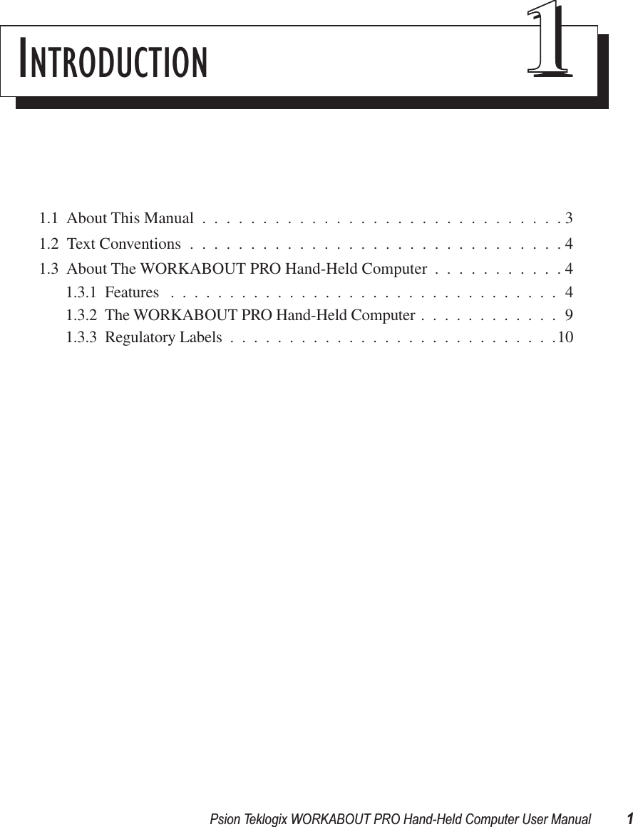 Psion Teklogix WORKABOUT PRO Hand-Held Computer User Manual 1INTRODUCTION 111.1  About This Manual ..............................31.2  Text Conventions ...............................41.3  About The WORKABOUT PRO Hand-Held Computer ...........41.3.1  Features .................................41.3.2  The WORKABOUT PRO Hand-Held Computer ............91.3.3  Regulatory Labels ............................10