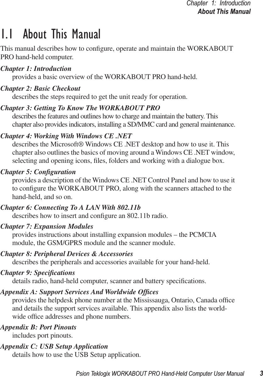 Psion Teklogix WORKABOUT PRO Hand-Held Computer User Manual 3Chapter 1: IntroductionAbout This Manual1.1  About This ManualThis manual describes how to conﬁgure, operate and maintain the WORKABOUT PRO hand-held computer.Chapter 1: Introductionprovides a basic overview of the WORKABOUT PRO hand-held.Chapter 2: Basic Checkoutdescribes the steps required to get the unit ready for operation. Chapter 3: Getting To Know The WORKABOUT PROdescribes the features and outlines how to charge and maintain the battery. This chapter also provides indicators, installing a SD/MMC card and general maintenance.Chapter 4: Working With Windows CE .NETdescribes the Microsoft® Windows CE .NET desktop and how to use it. This chapter also outlines the basics of moving around a Windows CE .NET window, selecting and opening icons, ﬁles, folders and working with a dialogue box.Chapter 5: Conﬁgurationprovides a description of the Windows CE .NET Control Panel and how to use it to conﬁgure the WORKABOUT PRO, along with the scanners attached to the hand-held, and so on.Chapter 6: Connecting To A LAN With 802.11bdescribes how to insert and conﬁgure an 802.11b radio.Chapter 7: Expansion Modulesprovides instructions about installing expansion modules – the PCMCIA module, the GSM/GPRS module and the scanner module.Chapter 8: Peripheral Devices &amp; Accessoriesdescribes the peripherals and accessories available for your hand-held.Chapter 9: Speciﬁcationsdetails radio, hand-held computer, scanner and battery speciﬁcations.Appendix A: Support Services And Worldwide Ofﬁcesprovides the helpdesk phone number at the Mississauga, Ontario, Canada ofﬁce and details the support services available. This appendix also lists the world-wide ofﬁce addresses and phone numbers.Appendix B: Port Pinoutsincludes port pinouts.Appendix C: USB Setup Applicationdetails how to use the USB Setup application.