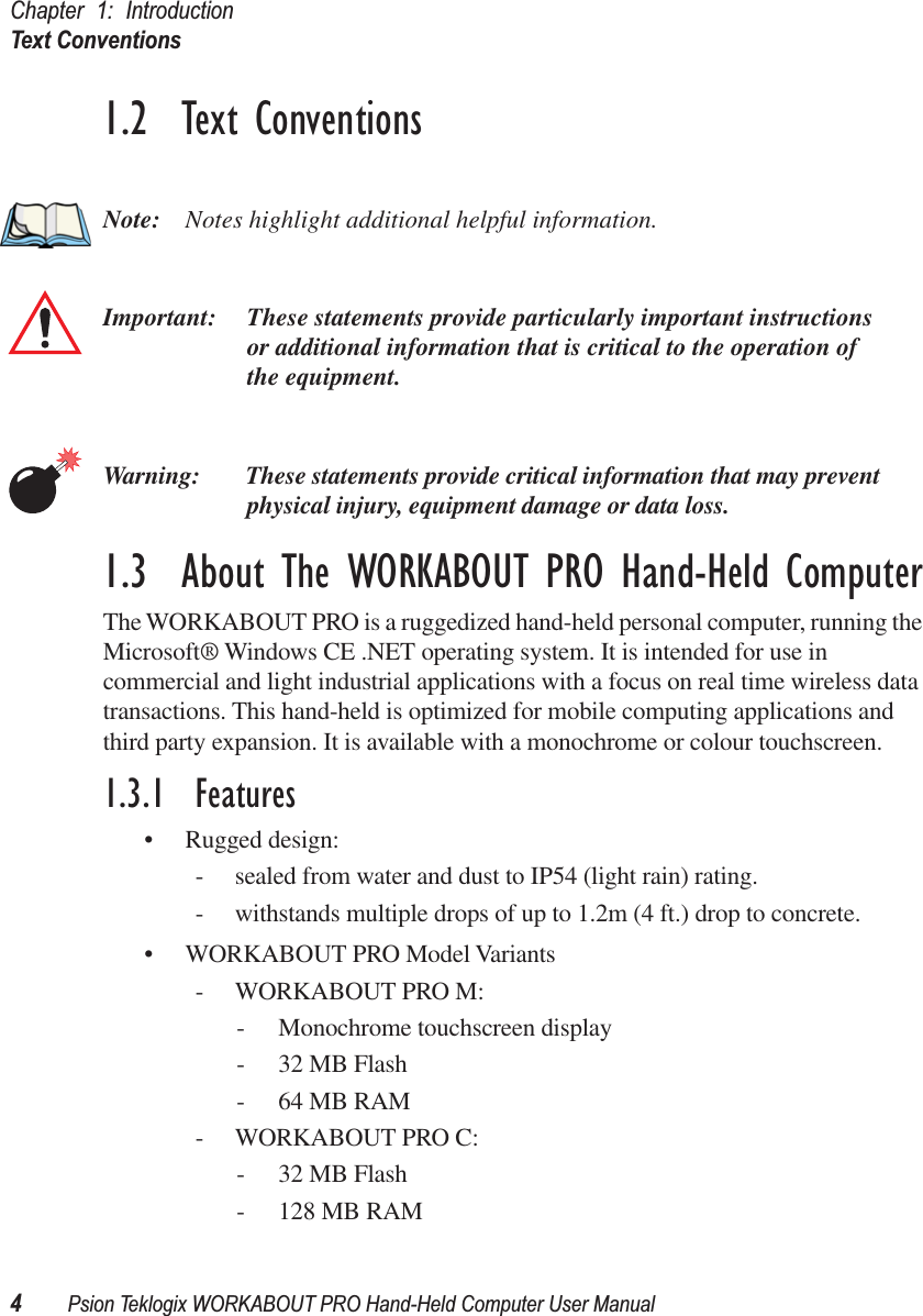 Chapter 1: IntroductionText Conventions4Psion Teklogix WORKABOUT PRO Hand-Held Computer User Manual1.2  Text ConventionsNote: Notes highlight additional helpful information.Important: These statements provide particularly important instructions or additional information that is critical to the operation of the equipment.Warning: These statements provide critical information that may prevent physical injury, equipment damage or data loss.1.3  About The WORKABOUT PRO Hand-Held ComputerThe WORKABOUT PRO is a ruggedized hand-held personal computer, running the Microsoft® Windows CE .NET operating system. It is intended for use in commercial and light industrial applications with a focus on real time wireless data transactions. This hand-held is optimized for mobile computing applications and third party expansion. It is available with a monochrome or colour touchscreen.1.3.1  Features• Rugged design:- sealed from water and dust to IP54 (light rain) rating.- withstands multiple drops of up to 1.2m (4 ft.) drop to concrete.• WORKABOUT PRO Model Variants- WORKABOUT PRO M:- Monochrome touchscreen display- 32 MB Flash- 64 MB RAM- WORKABOUT PRO C:- 32 MB Flash- 128 MB RAM