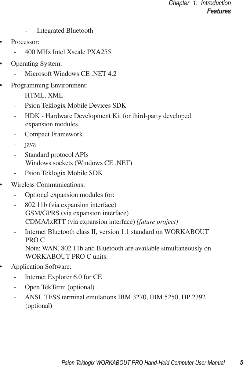 Psion Teklogix WORKABOUT PRO Hand-Held Computer User Manual 5Chapter 1: IntroductionFeatures- Integrated Bluetooth• Processor: - 400 MHz Intel Xscale PXA255• Operating System:- Microsoft Windows CE .NET 4.2• Programming Environment:- HTML, XML- Psion Teklogix Mobile Devices SDK- HDK - Hardware Development Kit for third-party developed expansion modules.- Compact Framework-java- Standard protocol APIsWindows sockets (Windows CE .NET)- Psion Teklogix Mobile SDK• Wireless Communications:- Optional expansion modules for:- 802.11b (via expansion interface)GSM/GPRS (via expansion interface)CDMA/lxRTT (via expansion interface) (future project)- Internet Bluetooth class II, version 1.1 standard on WORKABOUT PRO CNote: WAN, 802.11b and Bluetooth are available simultaneously on WORKABOUT PRO C units.• Application Software: - Internet Explorer 6.0 for CE- Open TekTerm (optional)- ANSI, TESS terminal emulations IBM 3270, IBM 5250, HP 2392 (optional) 