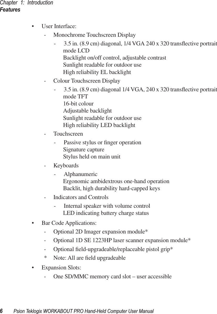 Chapter 1: IntroductionFeatures6Psion Teklogix WORKABOUT PRO Hand-Held Computer User Manual• User Interface:- Monochrome Touchscreen Display- 3.5 in. (8.9 cm) diagonal, 1/4 VGA 240 x 320 transﬂective portrait mode LCD Backlight on/off control, adjustable contrastSunlight readable for outdoor useHigh reliability EL backlight- Colour Touchscreen Display- 3.5 in. (8.9 cm) diagonal 1/4 VGA, 240 x 320 transﬂective portrait mode TFT 16-bit colourAdjustable backlightSunlight readable for outdoor useHigh reliability LED backlight- Touchscreen- Passive stylus or ﬁnger operationSignature captureStylus held on main unit- Keyboards- AlphanumericErgonomic ambidextrous one-hand operationBacklit, high durability hard-capped keys- Indicators and Controls- Internal speaker with volume controlLED indicating battery charge status• Bar Code Applications:- Optional 2D Imager expansion module*- Optional 1D SE 1223HP laser scanner expansion module*- Optional ﬁeld-upgradeable/replaceable pistol grip** Note: All are ﬁeld upgradeable• Expansion Slots:- One SD/MMC memory card slot – user accessible