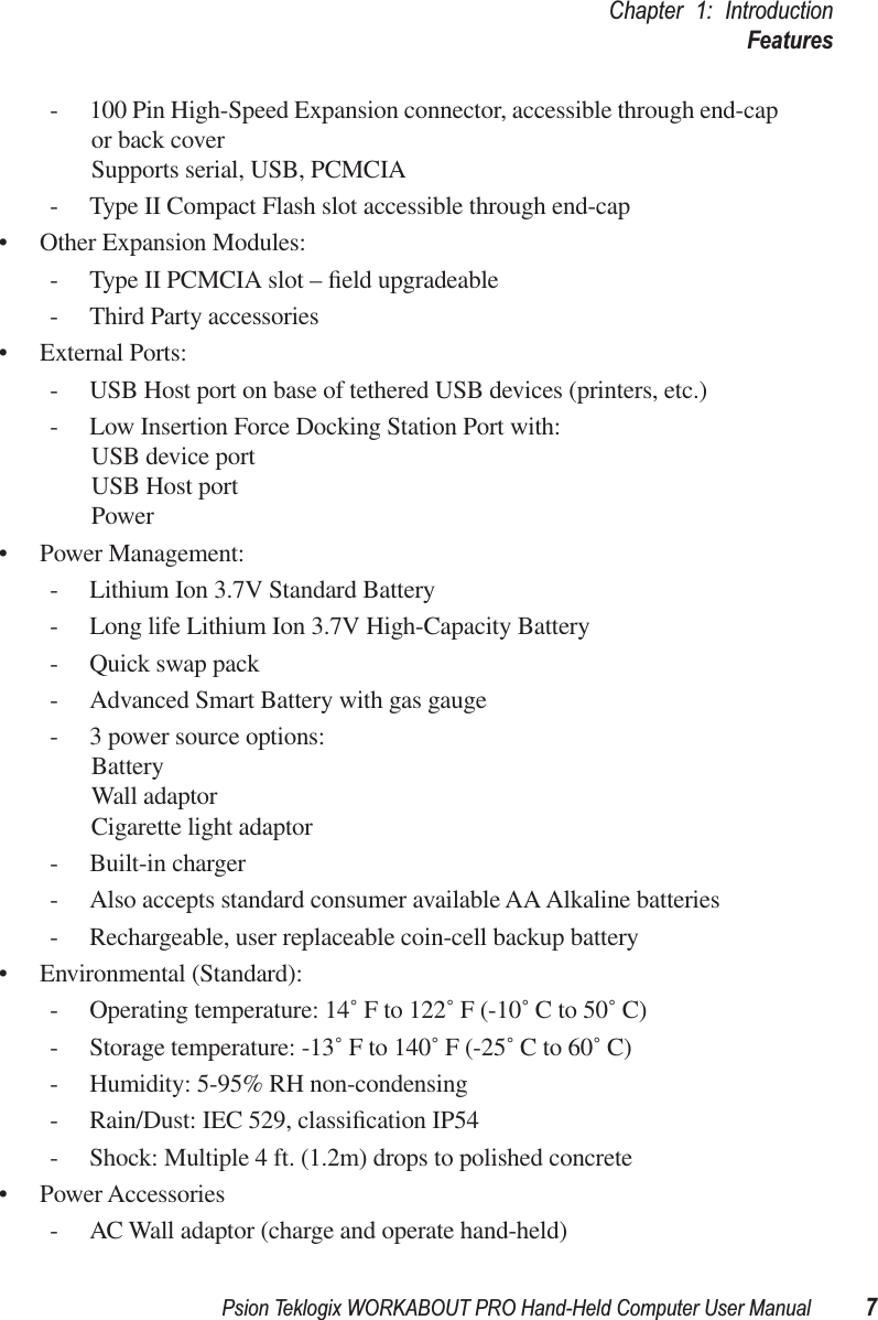 Psion Teklogix WORKABOUT PRO Hand-Held Computer User Manual 7Chapter 1: IntroductionFeatures- 100 Pin High-Speed Expansion connector, accessible through end-cap or back coverSupports serial, USB, PCMCIA- Type II Compact Flash slot accessible through end-cap• Other Expansion Modules:- Type II PCMCIA slot – ﬁeld upgradeable- Third Party accessories• External Ports:- USB Host port on base of tethered USB devices (printers, etc.)- Low Insertion Force Docking Station Port with:USB device portUSB Host portPower• Power Management:- Lithium Ion 3.7V Standard Battery- Long life Lithium Ion 3.7V High-Capacity Battery- Quick swap pack- Advanced Smart Battery with gas gauge- 3 power source options:BatteryWall adaptorCigarette light adaptor- Built-in charger- Also accepts standard consumer available AA Alkaline batteries- Rechargeable, user replaceable coin-cell backup battery• Environmental (Standard):- Operating temperature: 14˚ F to 122˚ F (-10˚ C to 50˚ C)- Storage temperature: -13˚ F to 140˚ F (-25˚ C to 60˚ C)- Humidity: 5-95% RH non-condensing- Rain/Dust: IEC 529, classiﬁcation IP54- Shock: Multiple 4 ft. (1.2m) drops to polished concrete• Power Accessories- AC Wall adaptor (charge and operate hand-held)