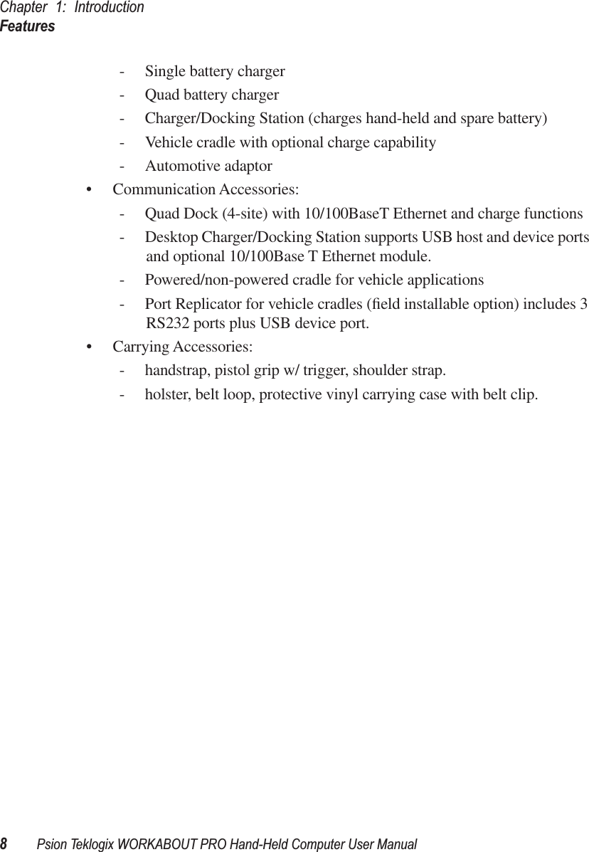 Chapter 1: IntroductionFeatures8Psion Teklogix WORKABOUT PRO Hand-Held Computer User Manual- Single battery charger- Quad battery charger- Charger/Docking Station (charges hand-held and spare battery)- Vehicle cradle with optional charge capability- Automotive adaptor• Communication Accessories:- Quad Dock (4-site) with 10/100BaseT Ethernet and charge functions- Desktop Charger/Docking Station supports USB host and device ports and optional 10/100Base T Ethernet module. - Powered/non-powered cradle for vehicle applications- Port Replicator for vehicle cradles (ﬁeld installable option) includes 3 RS232 ports plus USB device port.• Carrying Accessories:- handstrap, pistol grip w/ trigger, shoulder strap.- holster, belt loop, protective vinyl carrying case with belt clip.