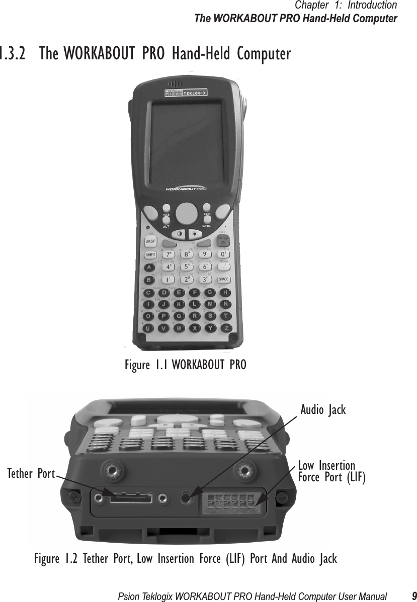 Psion Teklogix WORKABOUT PRO Hand-Held Computer User Manual 9Chapter 1: IntroductionThe WORKABOUT PRO Hand-Held Computer1.3.2  The WORKABOUT PRO Hand-Held ComputerFigure 1.1 WORKABOUT PROFigure 1.2 Tether Port, Low Insertion Force (LIF) Port And Audio JackTether PortAudio JackLow InsertionForce Port (LIF)