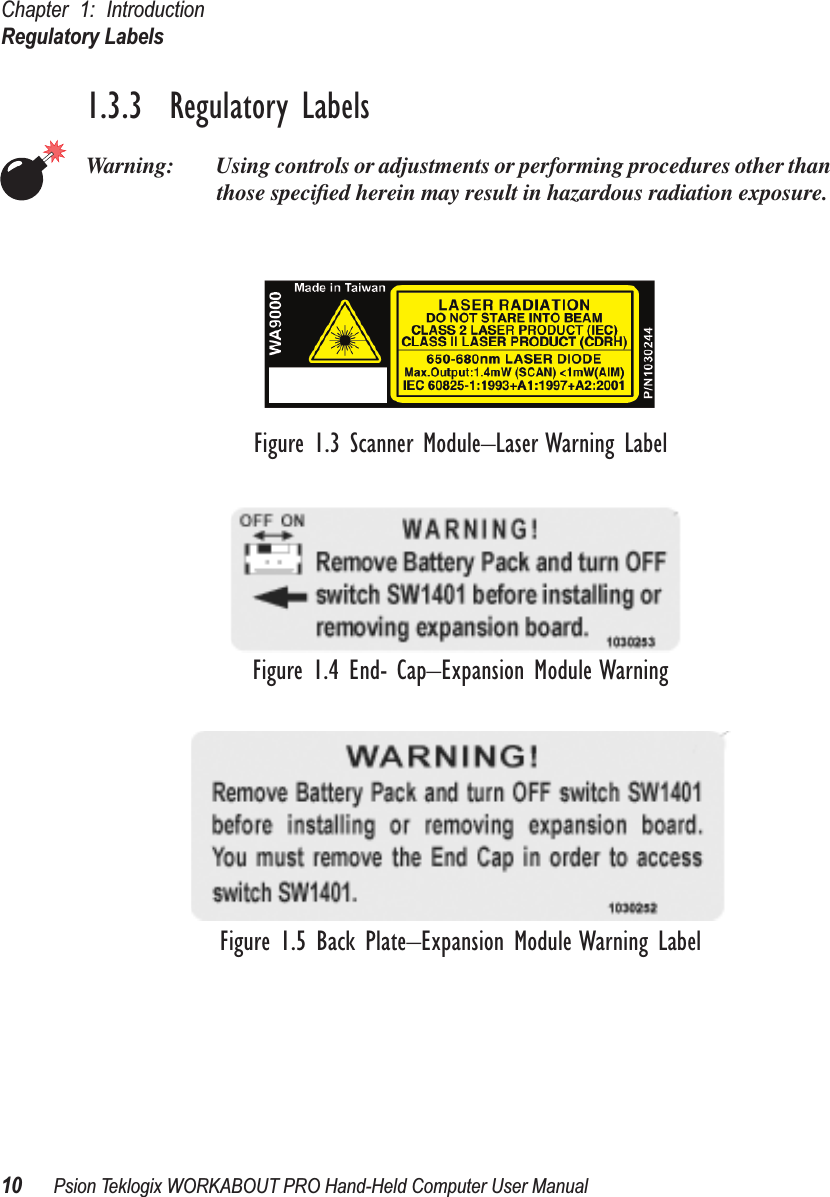 Chapter 1: IntroductionRegulatory Labels10 Psion Teklogix WORKABOUT PRO Hand-Held Computer User Manual1.3.3  Regulatory LabelsWarning: Using controls or adjustments or performing procedures other than those speciﬁed herein may result in hazardous radiation exposure.Figure 1.3 Scanner Module–Laser Warning LabelFigure 1.4 End- Cap–Expansion Module WarningFigure 1.5 Back Plate–Expansion Module Warning Label