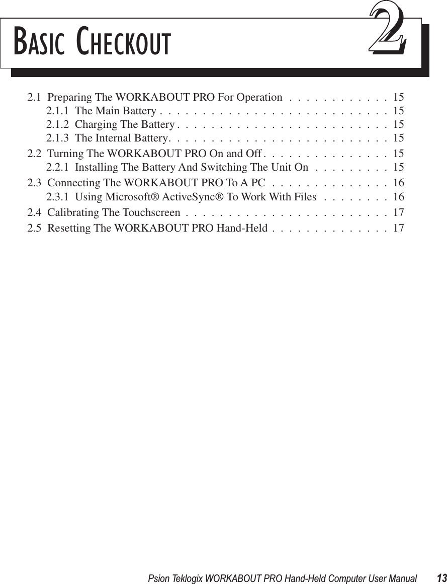 Psion Teklogix WORKABOUT PRO Hand-Held Computer User Manual 13BASIC CHECKOUT 222.1  Preparing The WORKABOUT PRO For Operation ............152.1.1  The Main Battery ...........................152.1.2  Charging The Battery .........................152.1.3  The Internal Battery..........................152.2  Turning The WORKABOUT PRO On and Off...............152.2.1  Installing The Battery And Switching The Unit On .........152.3  Connecting The WORKABOUT PRO To A PC ..............162.3.1  Using Microsoft® ActiveSync® To Work With Files ........162.4  Calibrating The Touchscreen ........................172.5  Resetting The WORKABOUT PRO Hand-Held ..............17