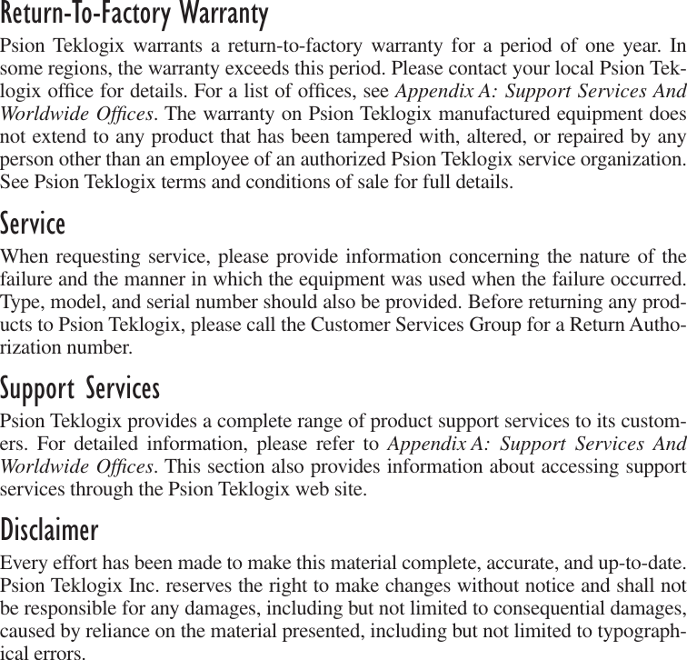  Return-To-Factory Warranty Psion Teklogix warrants a return-to-factory warranty for a period of one year. Insome regions, the warranty exceeds this period. Please contact your local Psion Tek-logix ofﬁce for details. For a list of ofﬁces, see  Appendix A: Support Services AndWorldwide Ofﬁces . The warranty on Psion Teklogix manufactured equipment doesnot extend to any product that has been tampered with, altered, or repaired by anyperson other than an employee of an authorized Psion Teklogix service organization.See Psion Teklogix terms and conditions of sale for full details. Service When requesting service, please provide information concerning the nature of thefailure and the manner in which the equipment was used when the failure occurred.Type, model, and serial number should also be provided. Before returning any prod-ucts to Psion Teklogix, please call the Customer Services Group for a Return Autho-rization number.  Support Services Psion Teklogix provides a complete range of product support services to its custom-ers. For detailed information, please refer to  Appendix A: Support Services AndWorldwide Ofﬁces . This section also provides information about accessing supportservices through the Psion Teklogix web site. Disclaimer Every effort has been made to make this material complete, accurate, and up-to-date.Psion Teklogix Inc. reserves the right to make changes without notice and shall notbe responsible for any damages, including but not limited to consequential damages,caused by reliance on the material presented, including but not limited to typograph-ical errors.