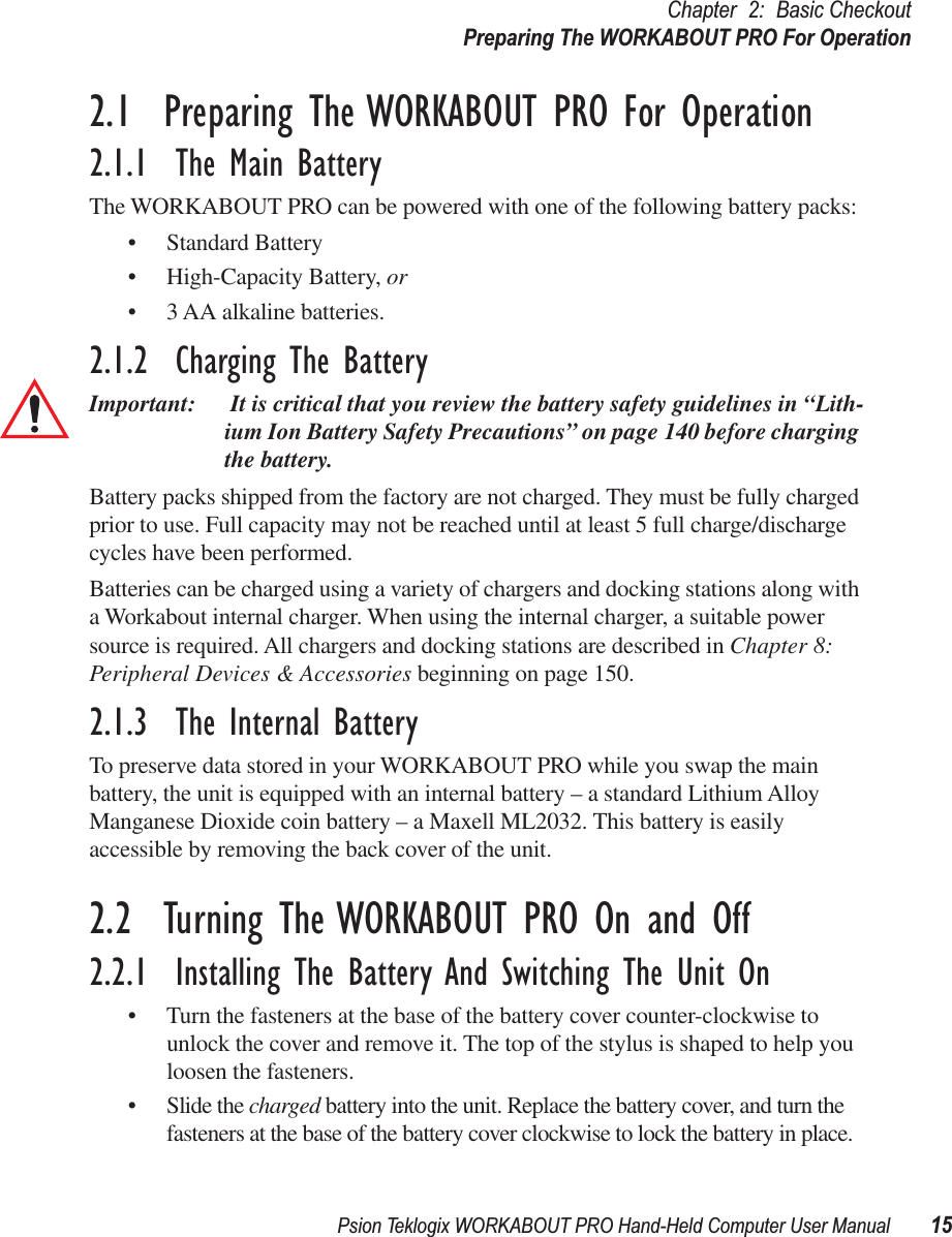 Psion Teklogix WORKABOUT PRO Hand-Held Computer User Manual 15Chapter 2: Basic CheckoutPreparing The WORKABOUT PRO For Operation2.1  Preparing The WORKABOUT PRO For Operation2.1.1  The Main BatteryThe WORKABOUT PRO can be powered with one of the following battery packs:• Standard Battery• High-Capacity Battery, or• 3 AA alkaline batteries.2.1.2  Charging The BatteryImportant:  It is critical that you review the battery safety guidelines in “Lith-ium Ion Battery Safety Precautions” on page 140 before charging the battery. Battery packs shipped from the factory are not charged. They must be fully charged prior to use. Full capacity may not be reached until at least 5 full charge/discharge cycles have been performed. Batteries can be charged using a variety of chargers and docking stations along with a Workabout internal charger. When using the internal charger, a suitable power source is required. All chargers and docking stations are described in Chapter 8: Peripheral Devices &amp; Accessories beginning on page 150. 2.1.3  The Internal BatteryTo preserve data stored in your WORKABOUT PRO while you swap the main battery, the unit is equipped with an internal battery – a standard Lithium Alloy Manganese Dioxide coin battery – a Maxell ML2032. This battery is easily accessible by removing the back cover of the unit.2.2  Turning The WORKABOUT PRO On and Off2.2.1  Installing The Battery And Switching The Unit On• Turn the fasteners at the base of the battery cover counter-clockwise to unlock the cover and remove it. The top of the stylus is shaped to help you loosen the fasteners.• Slide the charged battery into the unit. Replace the battery cover, and turn the fasteners at the base of the battery cover clockwise to lock the battery in place.