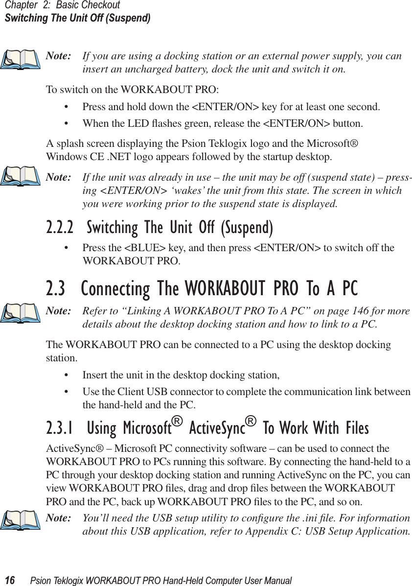 Chapter 2: Basic CheckoutSwitching The Unit Off (Suspend)16 Psion Teklogix WORKABOUT PRO Hand-Held Computer User ManualNote: If you are using a docking station or an external power supply, you can insert an uncharged battery, dock the unit and switch it on. To switch on the WORKABOUT PRO:• Press and hold down the &lt;ENTER/ON&gt; key for at least one second.• When the LED ﬂashes green, release the &lt;ENTER/ON&gt; button.A splash screen displaying the Psion Teklogix logo and the Microsoft® Windows CE .NET logo appears followed by the startup desktop.Note: If the unit was already in use – the unit may be off (suspend state) – press-ing &lt;ENTER/ON&gt; ‘wakes’ the unit from this state. The screen in which you were working prior to the suspend state is displayed.2.2.2  Switching The Unit Off (Suspend)• Press the &lt;BLUE&gt; key, and then press &lt;ENTER/ON&gt; to switch off the WORKABOUT PRO.2.3  Connecting The WORKABOUT PRO To A PCNote: Refer to “Linking A WORKABOUT PRO To A PC” on page 146 for more details about the desktop docking station and how to link to a PC.The WORKABOUT PRO can be connected to a PC using the desktop docking station.• Insert the unit in the desktop docking station,• Use the Client USB connector to complete the communication link between the hand-held and the PC.2.3.1  Using Microsoft® ActiveSync® To Work With FilesActiveSync® – Microsoft PC connectivity software – can be used to connect the WORKABOUT PRO to PCs running this software. By connecting the hand-held to a PC through your desktop docking station and running ActiveSync on the PC, you can view WORKABOUT PRO ﬁles, drag and drop ﬁles between the WORKABOUT PRO and the PC, back up WORKABOUT PRO ﬁles to the PC, and so on.Note: You’ll need the USB setup utility to conﬁgure the .ini ﬁle. For information about this USB application, refer to Appendix C: USB Setup Application.