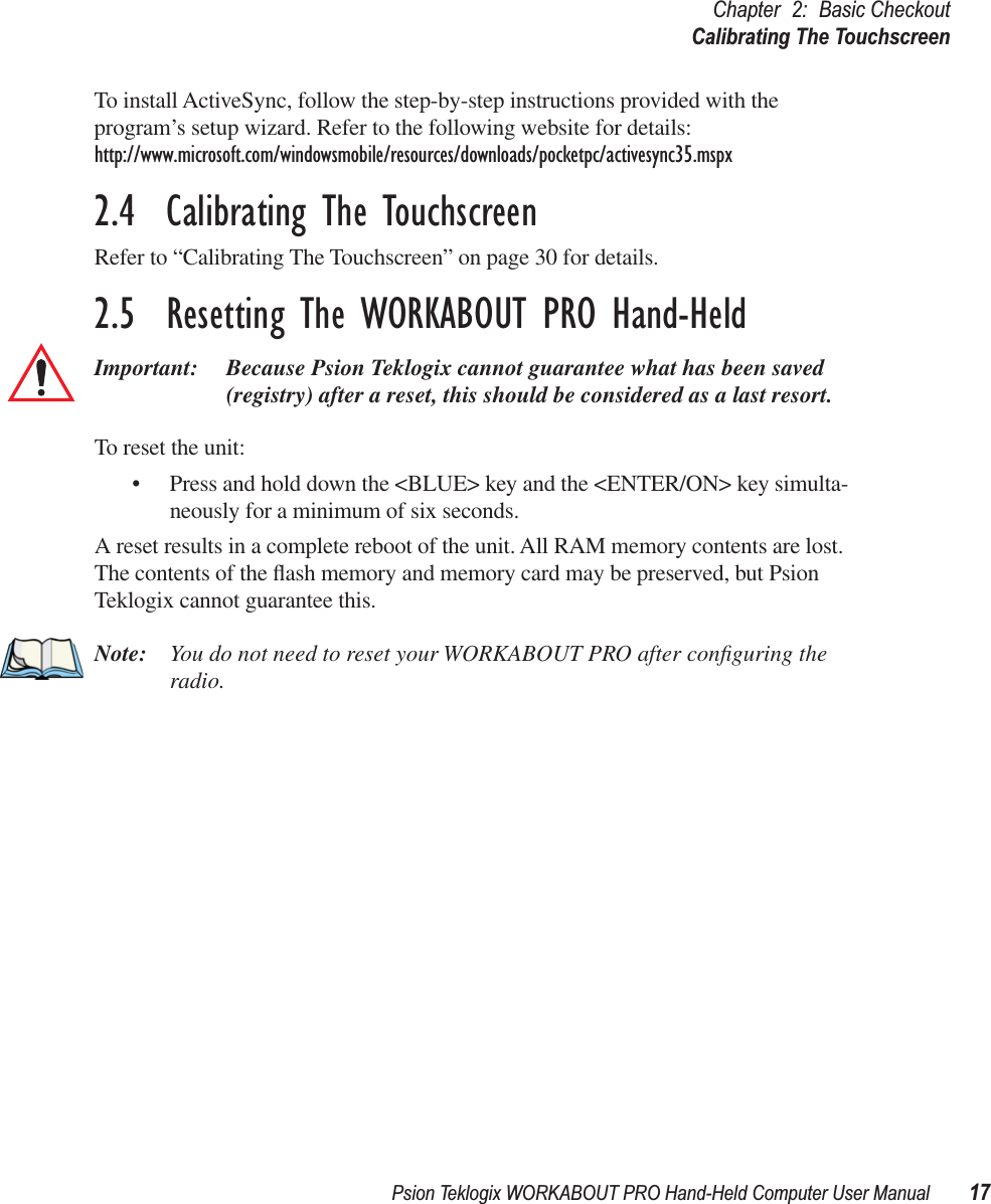 Psion Teklogix WORKABOUT PRO Hand-Held Computer User Manual 17Chapter 2: Basic CheckoutCalibrating The TouchscreenTo install ActiveSync, follow the step-by-step instructions provided with the program’s setup wizard. Refer to the following website for details: http://www.microsoft.com/windowsmobile/resources/downloads/pocketpc/activesync35.mspx2.4  Calibrating The TouchscreenRefer to “Calibrating The Touchscreen” on page 30 for details.2.5  Resetting The WORKABOUT PRO Hand-HeldImportant: Because Psion Teklogix cannot guarantee what has been saved (registry) after a reset, this should be considered as a last resort.To reset the unit:• Press and hold down the &lt;BLUE&gt; key and the &lt;ENTER/ON&gt; key simulta-neously for a minimum of six seconds.A reset results in a complete reboot of the unit. All RAM memory contents are lost. The contents of the ﬂash memory and memory card may be preserved, but Psion Teklogix cannot guarantee this.Note: You do not need to reset your WORKABOUT PRO after conﬁguring the radio.