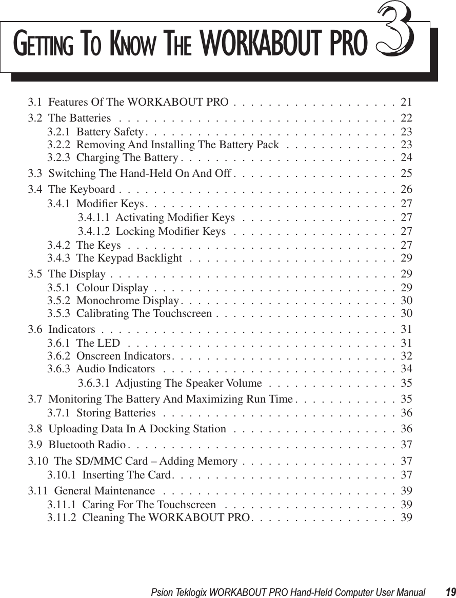 Psion Teklogix WORKABOUT PRO Hand-Held Computer User Manual 19GETTING TO KNOW THE WORKABOUT PRO 333.1  Features Of The WORKABOUT PRO ...................213.2  The Batteries ................................223.2.1  Battery Safety.............................233.2.2  Removing And Installing The Battery Pack .............233.2.3  Charging The Battery .........................243.3  Switching The Hand-Held On And Off ...................253.4  The Keyboard ................................263.4.1  Modiﬁer Keys.............................273.4.1.1  Activating Modiﬁer Keys ..................273.4.1.2  Locking Modiﬁer Keys ...................273.4.2  The Keys ...............................273.4.3  The Keypad Backlight ........................293.5  The Display .................................293.5.1  Colour Display ............................293.5.2  Monochrome Display.........................303.5.3  Calibrating The Touchscreen .....................303.6  Indicators ..................................313.6.1  The LED ...............................313.6.2  Onscreen Indicators..........................323.6.3  Audio Indicators ...........................343.6.3.1  Adjusting The Speaker Volume ...............353.7  Monitoring The Battery And Maximizing Run Time ............353.7.1  Storing Batteries ...........................363.8  Uploading Data In A Docking Station ...................363.9  Bluetooth Radio ...............................373.10  The SD/MMC Card – Adding Memory ..................373.10.1  Inserting The Card..........................373.11  General Maintenance ...........................393.11.1  Caring For The Touchscreen ....................393.11.2  Cleaning The WORKABOUT PRO.................39