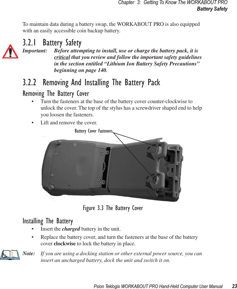 Psion Teklogix WORKABOUT PRO Hand-Held Computer User Manual 23Chapter 3: Getting To Know The WORKABOUT PROBattery SafetyTo maintain data during a battery swap, the WORKABOUT PRO is also equipped with an easily accessible coin backup battery.3.2.1  Battery SafetyImportant: Before attempting to install, use or charge the battery pack, it is critical that you review and follow the important safety guidelines in the section entitled “Lithium Ion Battery Safety Precautions” beginning on page 140.3.2.2  Removing And Installing The Battery PackRemoving The Battery Cover• Turn the fasteners at the base of the battery cover counter-clockwise to unlock the cover. The top of the stylus has a screwdriver shaped end to help you loosen the fasteners.• Lift and remove the cover.Figure 3.3 The Battery CoverInstalling The Battery• Insert the charged battery in the unit. • Replace the battery cover, and turn the fasteners at the base of the battery cover clockwise to lock the battery in place.Note: If you are using a docking station or other external power source, you can insert an uncharged battery, dock the unit and switch it on. Battery Cover Fasteners