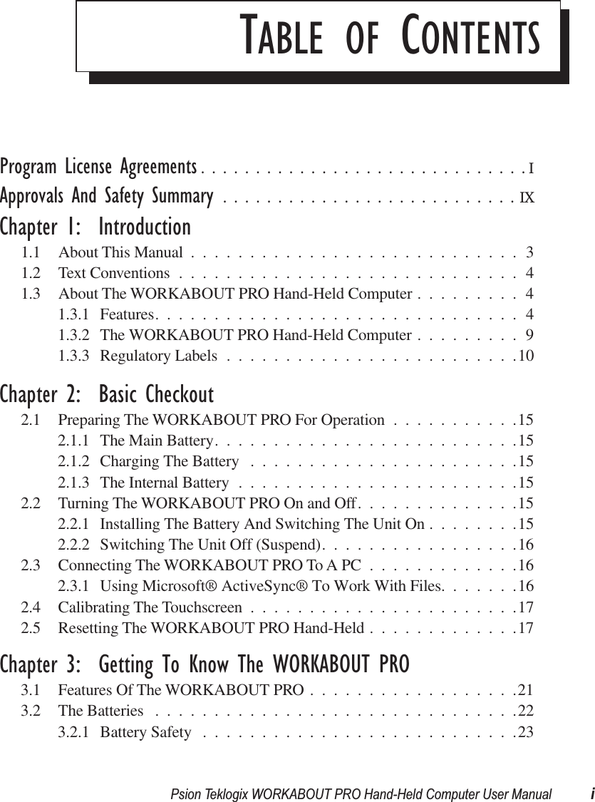  Psion Teklogix WORKABOUT PRO Hand-Held Computer User Manual i T ABLE   OF  C ONTENTS Program License Agreements ..............................I Approvals And Safety Summary ...........................IX Chapter 1:  Introduction 1.1 About This Manual ............................31.2 Text Conventions .............................41.3 About The WORKABOUT PRO Hand-Held Computer .........41.3.1 Features...............................41.3.2 The WORKABOUT PRO Hand-Held Computer .........91.3.3 Regulatory Labels .........................10 Chapter 2:  Basic Checkout 2.1 Preparing The WORKABOUT PRO For Operation ...........152.1.1 The Main Battery..........................152.1.2 Charging The Battery .......................152.1.3 The Internal Battery ........................152.2 Turning The WORKABOUT PRO On and Off..............152.2.1 Installing The Battery And Switching The Unit On ........152.2.2 Switching The Unit Off (Suspend).................162.3 Connecting The WORKABOUT PRO To A PC .............162.3.1 Using Microsoft® ActiveSync® To Work With Files.......162.4 Calibrating The Touchscreen .......................172.5 Resetting The WORKABOUT PRO Hand-Held .............17 Chapter 3:  Getting To Know The WORKABOUT PRO 3.1 Features Of The WORKABOUT PRO ..................213.2 The Batteries ...............................223.2.1 Battery Safety ...........................23