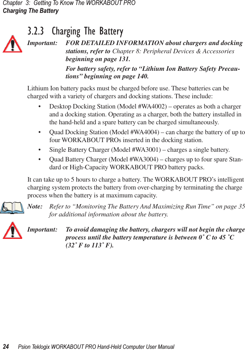 Chapter 3: Getting To Know The WORKABOUT PROCharging The Battery24 Psion Teklogix WORKABOUT PRO Hand-Held Computer User Manual3.2.3  Charging The BatteryImportant: FOR DETAILED INFORMATION about chargers and docking stations, refer to Chapter 8: Peripheral Devices &amp; Accessories beginning on page 131. For battery safety, refer to “Lithium Ion Battery Safety Precau-tions” beginning on page 140.Lithium Ion battery packs must be charged before use. These batteries can be charged with a variety of chargers and docking stations. These include:• Desktop Docking Station (Model #WA4002) – operates as both a charger and a docking station. Operating as a charger, both the battery installed in the hand-held and a spare battery can be charged simultaneously.• Quad Docking Station (Model #WA4004) – can charge the battery of up to four WORKABOUT PROs inserted in the docking station.• Single Battery Charger (Model #WA3001) – charges a single battery.• Quad Battery Charger (Model #WA3004) – charges up to four spare Stan-dard or High-Capacity WORKABOUT PRO battery packs.It can take up to 5 hours to charge a battery. The WORKABOUT PRO’s intelligent charging system protects the battery from over-charging by terminating the charge process when the battery is at maximum capacity.Note: Refer to “Monitoring The Battery And Maximizing Run Time” on page 35 for additional information about the battery.Important: To avoid damaging the battery, chargers will not begin the charge process until the battery temperature is between 0˚ C to 45 ˚C (32˚ F to 113˚ F).