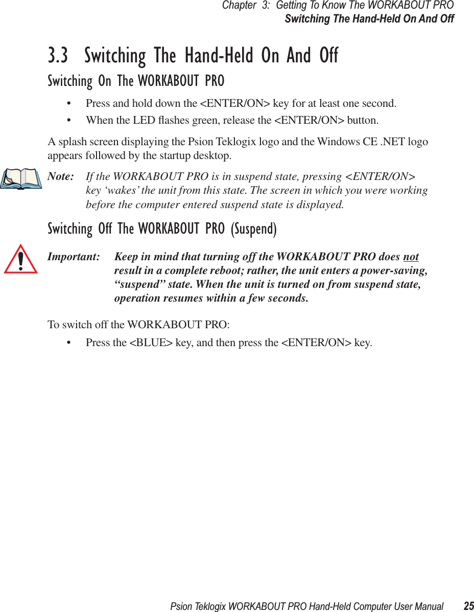 Psion Teklogix WORKABOUT PRO Hand-Held Computer User Manual 25Chapter 3: Getting To Know The WORKABOUT PROSwitching The Hand-Held On And Off3.3  Switching The Hand-Held On And OffSwitching On The WORKABOUT PRO• Press and hold down the &lt;ENTER/ON&gt; key for at least one second. • When the LED ﬂashes green, release the &lt;ENTER/ON&gt; button.A splash screen displaying the Psion Teklogix logo and the Windows CE .NET logo appears followed by the startup desktop.Note: If the WORKABOUT PRO is in suspend state, pressing &lt;ENTER/ON&gt; key ‘wakes’ the unit from this state. The screen in which you were working before the computer entered suspend state is displayed.Switching Off The WORKABOUT PRO (Suspend)Important: Keep in mind that turning off the WORKABOUT PRO does not result in a complete reboot; rather, the unit enters a power-saving, “suspend” state. When the unit is turned on from suspend state, operation resumes within a few seconds. To switch off the WORKABOUT PRO:• Press the &lt;BLUE&gt; key, and then press the &lt;ENTER/ON&gt; key.