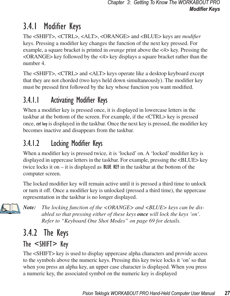 Psion Teklogix WORKABOUT PRO Hand-Held Computer User Manual 27Chapter 3: Getting To Know The WORKABOUT PROModiﬁer Keys3.4.1  Modiﬁer KeysThe &lt;SHIFT&gt;, &lt;CTRL&gt;, &lt;ALT&gt;, &lt;ORANGE&gt; and &lt;BLUE&gt; keys are modiﬁer keys. Pressing a modiﬁer key changes the function of the next key pressed. For example, a square bracket is printed in orange print above the &lt;4&gt; key. Pressing the &lt;ORANGE&gt; key followed by the &lt;4&gt; key displays a square bracket rather than the number 4. The &lt;SHIFT&gt;, &lt;CTRL&gt; and &lt;ALT&gt; keys operate like a desktop keyboard except that they are not chorded (two keys held down simultaneously). The modiﬁer key must be pressed ﬁrst followed by the key whose function you want modiﬁed.3.4.1.1 Activating Modiﬁer KeysWhen a modiﬁer key is pressed once, it is displayed in lowercase letters in the taskbar at the bottom of the screen. For example, if the &lt;CTRL&gt; key is pressed once, ctrl key is displayed in the taskbar. Once the next key is pressed, the modiﬁer key becomes inactive and disappears from the taskbar.3.4.1.2 Locking Modiﬁer KeysWhen a modiﬁer key is pressed twice, it is ‘locked’ on. A ‘locked’ modiﬁer key is displayed in uppercase letters in the taskbar. For example, pressing the &lt;BLUE&gt; key twice locks it on – it is displayed as BLUE KEY in the taskbar at the bottom of the computer screen.The locked modiﬁer key will remain active until it is pressed a third time to unlock or turn it off. Once a modiﬁer key is unlocked (pressed a third time), the uppercase representation in the taskbar is no longer displayed.Note: The locking function of the &lt;ORANGE&gt; and &lt;BLUE&gt; keys can be dis-abled so that pressing either of these keys once will lock the keys ‘on’. Refer to “Keyboard One Shot Modes” on page 69 for details.3.4.2  The KeysThe &lt;SHIFT&gt; KeyThe &lt;SHIFT&gt; key is used to display uppercase alpha characters and provide access to the symbols above the numeric keys. Pressing this key twice locks it ‘on’ so that when you press an alpha key, an upper case character is displayed. When you press a numeric key, the associated symbol on the numeric key is displayed 