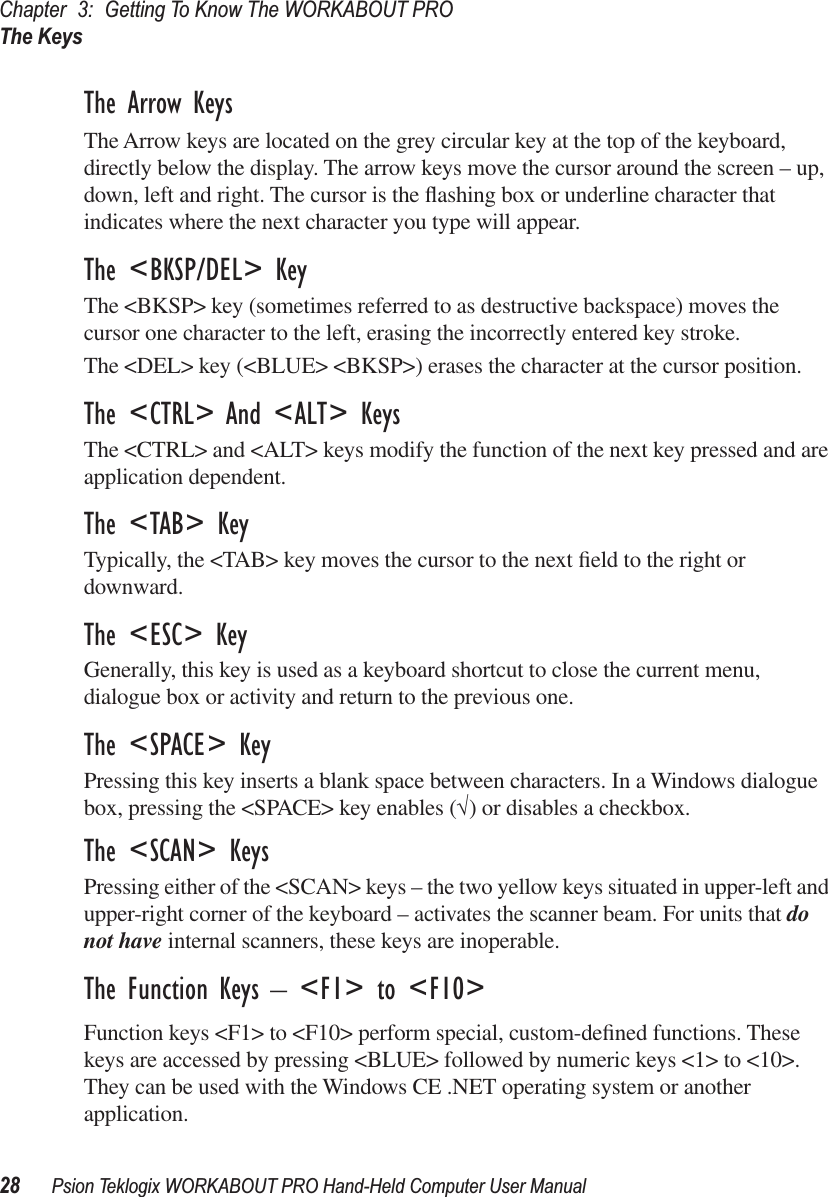 Chapter 3: Getting To Know The WORKABOUT PROThe Keys28 Psion Teklogix WORKABOUT PRO Hand-Held Computer User ManualThe Arrow KeysThe Arrow keys are located on the grey circular key at the top of the keyboard, directly below the display. The arrow keys move the cursor around the screen – up, down, left and right. The cursor is the ﬂashing box or underline character that indicates where the next character you type will appear.The &lt;BKSP/DEL&gt; KeyThe &lt;BKSP&gt; key (sometimes referred to as destructive backspace) moves the cursor one character to the left, erasing the incorrectly entered key stroke. The &lt;DEL&gt; key (&lt;BLUE&gt; &lt;BKSP&gt;) erases the character at the cursor position.The &lt;CTRL&gt; And &lt;ALT&gt; KeysThe &lt;CTRL&gt; and &lt;ALT&gt; keys modify the function of the next key pressed and are application dependent. The &lt;TAB&gt; KeyTypically, the &lt;TAB&gt; key moves the cursor to the next ﬁeld to the right or downward.The &lt;ESC&gt; KeyGenerally, this key is used as a keyboard shortcut to close the current menu, dialogue box or activity and return to the previous one.The &lt;SPACE&gt; KeyPressing this key inserts a blank space between characters. In a Windows dialogue box, pressing the &lt;SPACE&gt; key enables (√) or disables a checkbox.The &lt;SCAN&gt; KeysPressing either of the &lt;SCAN&gt; keys – the two yellow keys situated in upper-left and upper-right corner of the keyboard – activates the scanner beam. For units that do not have internal scanners, these keys are inoperable.The Function Keys – &lt;F1&gt; to &lt;F10&gt;Function keys &lt;F1&gt; to &lt;F10&gt; perform special, custom-deﬁned functions. These keys are accessed by pressing &lt;BLUE&gt; followed by numeric keys &lt;1&gt; to &lt;10&gt;. They can be used with the Windows CE .NET operating system or another application.