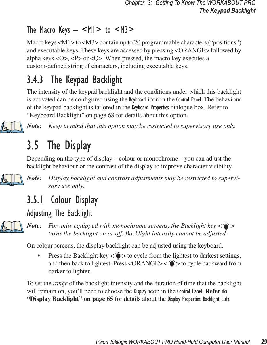 Psion Teklogix WORKABOUT PRO Hand-Held Computer User Manual 29Chapter 3: Getting To Know The WORKABOUT PROThe Keypad BacklightThe Macro Keys – &lt;M1&gt; to &lt;M3&gt;Macro keys &lt;M1&gt; to &lt;M3&gt; contain up to 20 programmable characters (“positions”) and executable keys. These keys are accessed by pressing &lt;ORANGE&gt; followed by alpha keys &lt;O&gt;, &lt;P&gt; or &lt;Q&gt;. When pressed, the macro key executes a custom-deﬁned string of characters, including executable keys.3.4.3  The Keypad BacklightThe intensity of the keypad backlight and the conditions under which this backlight is activated can be conﬁgured using the Keyboard icon in the Control Panel. The behaviour of the keypad backlight is tailored in the Keyboard Properties dialogue box. Refer to “Keyboard Backlight” on page 68 for details about this option.Note: Keep in mind that this option may be restricted to supervisory use only.3.5  The DisplayDepending on the type of display – colour or monochrome – you can adjust the backlight behaviour or the contrast of the display to improve character visibility.Note: Display backlight and contrast adjustments may be restricted to supervi-sory use only.3.5.1  Colour DisplayAdjusting The BacklightNote: For units equipped with monochrome screens, the Backlight key &lt; &gt; turns the backlight on or off. Backlight intensity cannot be adjusted.On colour screens, the display backlight can be adjusted using the keyboard.• Press the Backlight key &lt; &gt; to cycle from the lightest to darkest settings, and then back to lightest. Press &lt;ORANGE&gt; &lt; &gt; to cycle backward from darker to lighter.To set the range of the backlight intensity and the duration of time that the backlight will remain on, you’ll need to choose the Display icon in the Control Panel. Refer to “Display Backlight” on page 65 for details about the Display Properties Backlight tab.