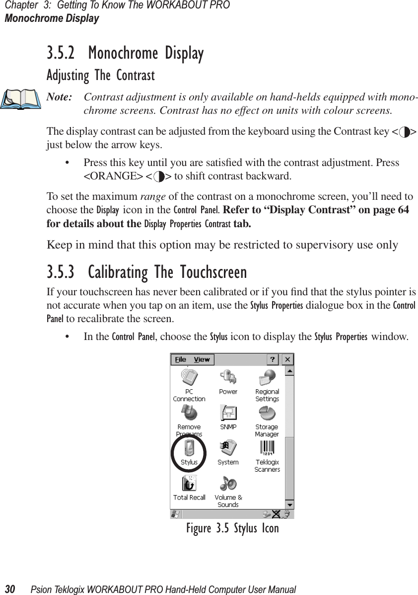 Chapter 3: Getting To Know The WORKABOUT PROMonochrome Display30 Psion Teklogix WORKABOUT PRO Hand-Held Computer User Manual3.5.2  Monochrome DisplayAdjusting The ContrastNote: Contrast adjustment is only available on hand-helds equipped with mono-chrome screens. Contrast has no effect on units with colour screens.The display contrast can be adjusted from the keyboard using the Contrast key &lt; &gt; just below the arrow keys.• Press this key until you are satisﬁed with the contrast adjustment. Press &lt;ORANGE&gt; &lt; &gt; to shift contrast backward.To set the maximum range of the contrast on a monochrome screen, you’ll need to choose the Display icon in the Control Panel. Refer to “Display Contrast” on page 64 for details about the Display Properties Contrast tab.Keep in mind that this option may be restricted to supervisory use only3.5.3  Calibrating The TouchscreenIf your touchscreen has never been calibrated or if you ﬁnd that the stylus pointer is not accurate when you tap on an item, use the Stylus Properties dialogue box in the Control Panel to recalibrate the screen.• In the Control Panel, choose the Stylus icon to display the Stylus Properties window.Figure 3.5 Stylus Icon