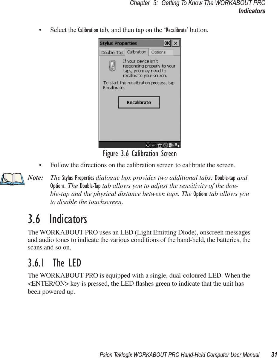 Psion Teklogix WORKABOUT PRO Hand-Held Computer User Manual 31Chapter 3: Getting To Know The WORKABOUT PROIndicators• Select the Calibration tab, and then tap on the ‘Recalibrate’ button.Figure 3.6 Calibration Screen• Follow the directions on the calibration screen to calibrate the screen.Note: The Stylus Properties dialogue box provides two additional tabs: Double-tap and Options. The Double-Tap tab allows you to adjust the sensitivity of the dou-ble-tap and the physical distance between taps. The Options tab allows you to disable the touchscreen.3.6  IndicatorsThe WORKABOUT PRO uses an LED (Light Emitting Diode), onscreen messages and audio tones to indicate the various conditions of the hand-held, the batteries, the scans and so on.3.6.1  The LEDThe WORKABOUT PRO is equipped with a single, dual-coloured LED. When the &lt;ENTER/ON&gt; key is pressed, the LED ﬂashes green to indicate that the unit has been powered up.