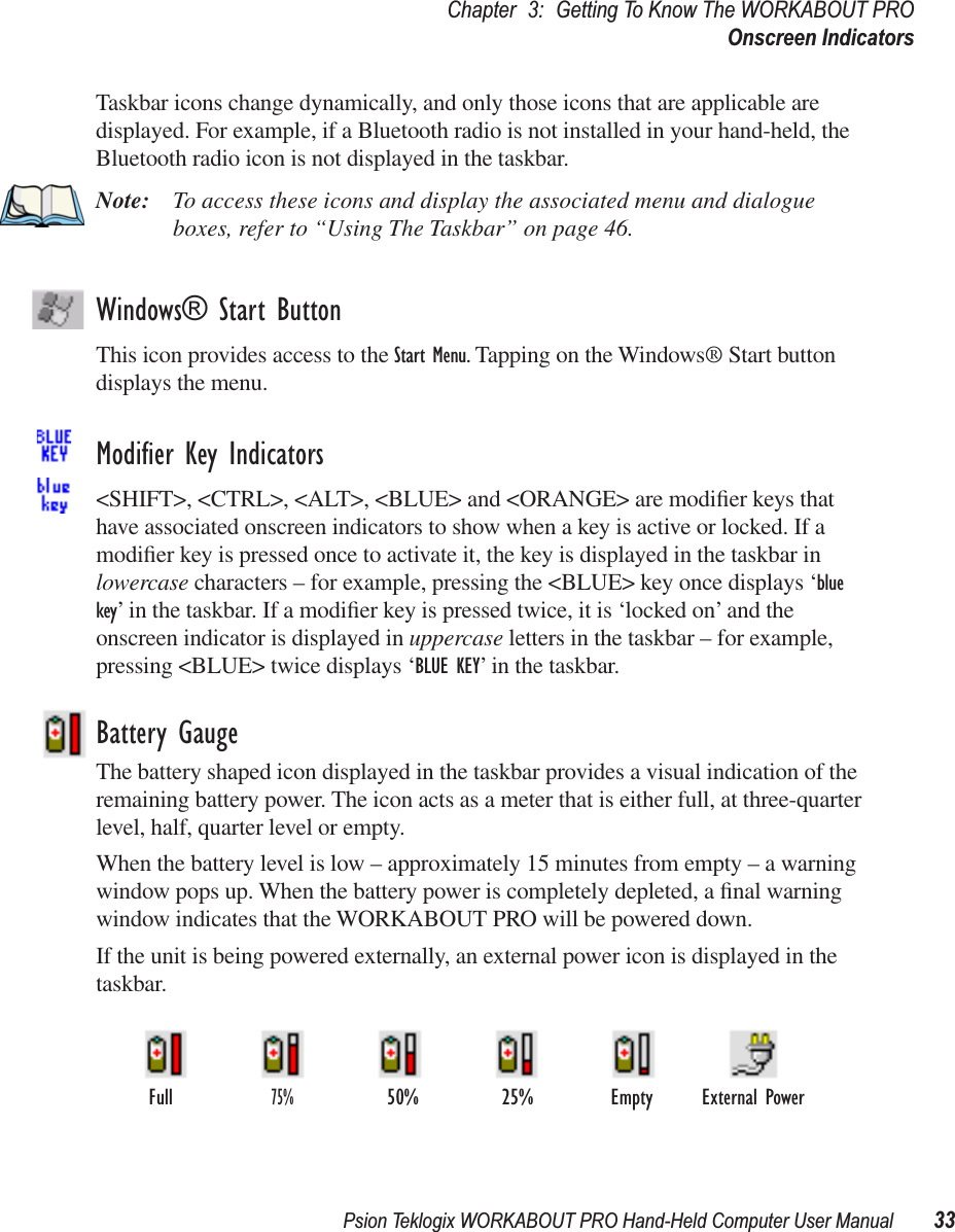 Psion Teklogix WORKABOUT PRO Hand-Held Computer User Manual 33Chapter 3: Getting To Know The WORKABOUT PROOnscreen IndicatorsTaskbar icons change dynamically, and only those icons that are applicable are displayed. For example, if a Bluetooth radio is not installed in your hand-held, the Bluetooth radio icon is not displayed in the taskbar.Note: To access these icons and display the associated menu and dialogue boxes, refer to “Using The Taskbar” on page 46.Windows® Start ButtonThis icon provides access to the Start Menu. Tapping on the Windows® Start button displays the menu.Modiﬁer Key Indicators&lt;SHIFT&gt;, &lt;CTRL&gt;, &lt;ALT&gt;, &lt;BLUE&gt; and &lt;ORANGE&gt; are modiﬁer keys that have associated onscreen indicators to show when a key is active or locked. If a modiﬁer key is pressed once to activate it, the key is displayed in the taskbar in lowercase characters – for example, pressing the &lt;BLUE&gt; key once displays ‘blue key’ in the taskbar. If a modiﬁer key is pressed twice, it is ‘locked on’ and the onscreen indicator is displayed in uppercase letters in the taskbar – for example, pressing &lt;BLUE&gt; twice displays ‘BLUE KEY’ in the taskbar.Battery GaugeThe battery shaped icon displayed in the taskbar provides a visual indication of the remaining battery power. The icon acts as a meter that is either full, at three-quarter level, half, quarter level or empty.When the battery level is low – approximately 15 minutes from empty – a warning window pops up. When the battery power is completely depleted, a ﬁnal warning window indicates that the WORKABOUT PRO will be powered down.If the unit is being powered externally, an external power icon is displayed in the taskbar.External PowerFull75%50% 25% Empty